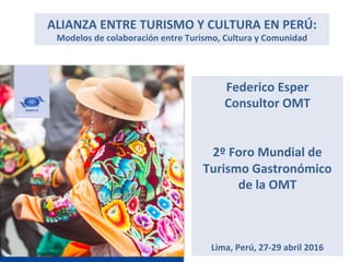 ALIANZA	
  ENTRE	
  TURISMO	
  Y	
  CULTURA	
  EN	
  PERÚ:	
  
Modelos	
  de	
  colaboración	
  entre	
  Turismo,	
  Cultura	
  y	
  Comunidad	
  
Federico	
  Esper	
  
Consultor	
  OMT	
  
	
  
	
  
2º	
  Foro	
  Mundial	
  de	
  
Turismo	
  Gastronómico	
  
de	
  la	
  OMT	
  
	
  
	
  
	
  
Lima,	
  Perú,	
  27-­‐29	
  abril	
  2016	
  
 