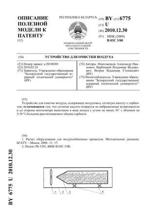 ОПИСАНИЕ
ПОЛЕЗНОЙ
МОДЕЛИ К
ПАТЕНТУ
(12)
РЕСПУБЛИКА БЕЛАРУСЬ
НАЦИОНАЛЬНЫЙ ЦЕНТР
ИНТЕЛЛЕКТУАЛЬНОЙ
СОБСТВЕННОСТИ
(19) BY (11) 6775
(13) U
(46) 2010.12.30
(51) МПК (2009)
B 03C 3/00
(54) УСТРОЙСТВО ДЛЯ ОЧИСТКИ ВОЗДУХА
(21) Номер заявки: u 20100301
(22) 2010.03.24
(71) Заявитель: Учреждение образования
"Белорусский государственный аг-
рарный технический университет"
(BY)
(72) Авторы: Николаенков Александр Ива-
нович; Вербицкий Владимир Федоро-
вич; Ветров Владимир Степанович
(BY)
(73) Патентообладатель: Учреждение образо-
вания "Белорусский государственный
аграрный технический университет"
(BY)
(57)
Устройство для очистки воздуха, содержащее воздуховод, сетчатую кассету с сорбен-
том, отличающееся тем, что сетчатая кассета опирается на вибрационные встряхиватели
и со стороны вентилятора выполнена в виде конуса с углом не менее 36° с объемом на
5-10 % большим рассчитываемого объема сорбента.
(56)
1. Расчет оборудования для воздухообменных процессов: Методические указания.
БГАТУ. - Минск, 2000. - С. 17.
2. Патент РБ 1291, МПК В 03С 3/00.
BY6775U2010.12.30
 