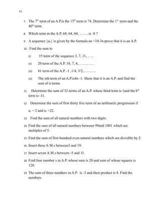 11
7. The 7th
term of an A.P.is the 15th
term is 74. Determine the 1st
term and the
40th
term.
8. Which term in the A.P. 68, 64, 60, ……..is -8 ?
9. A sequence {an} is given by the formula an =10-3n.prove that it is an A.P.
10. Find the sum to
(i) 15 term of the sequence 3, 7, 11, …..
(ii) 20 term of the A.P. 10, 7, 4, …………
(iii) 81 term of the A.P. -1 ,1/4, 3/2,……….
(iv) The nth term of an A.P.is4n -1. Show that it is an A.P. and find the
sum of n terms.
11. Determine the sum of 32 terms of an A.P. whose third term is 1and the 6th
term is -11.
12. Determine the sum of first thirty five term of an arithmetic progression if
a2 = 2 and a7 =22.
13. Find the sum of all natural numbers with two digits.
14. Find the sum of all natural numbers between 99and 1001 which are
multiples of 5.
15. Find the sum of first hundred even natural numbers which are divisible by 5.
16. Insert three A.M.s between3 and 19.
17. Insert seven A.M.s between -5 and 11.
18. Find four number s in A.P. whose sum is 20 and sum of whose squares is
120.
19. The sum of three numbers in A.P. is -3 and their product is 8. Find the
numbers.
 