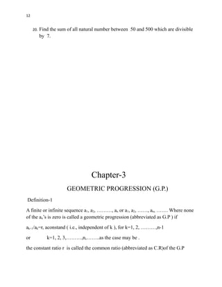 12
20. Find the sum of all natural number between 50 and 500 which are divisible
by 7.
Chapter-3
GEOMETRIC PROGRESSION (G.P.)
Definition-1
A finite or infinite sequence a1, a2, ………, an or a1, a2, ……, an, ……. Where none
of the an’s is zero is called a geometric progression (abbreviated as G.P ) if
ak+1/ak=r, aconstand ( i.e., independent of k ), for k=1, 2, ………,n-1
or k=1, 2, 3,………,n,……..as the case may be .
the constant ratio r is called the common ratio (abbreviated as C.R)of the G.P
 