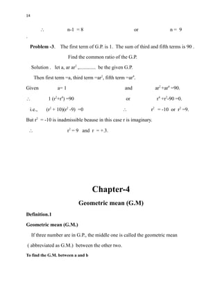 14
 n-1 = 8 or n = 9
.
Problem -3. The first term of G.P. is 1. The sum of third and fifth terms is 90 .
Find the common ratio of the G.P.
Solution . let a, ar ar2
,............. be the given G.P.
Then first term =a, third term =ar2
, fifth term =ar4
.
Given a= 1 and ar2
+ar4
=90.
 1 (r2
+r4
) =90 or r4
+r2
-90 =0.
i.e., (r2
+ 10)(r2
-9) =0  r2
= -10 or r2
=9.
But r2
= -10 is inadmissible beause in this case r is imaginary.
 r2
= 9 and r = +-3.
Chapter-4
Geometric mean (G.M)
Definition.1
Geometric mean (G.M.)
If three number are in G.P., the middle one is called the geometric mean
( abbreviated as G.M.) between the other two.
To find the G.M. between a and b
 