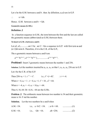 15
Let x be the G.M. between a and b . then .by difinition, a,x,b are in G.P.
 x=√ab.
Hence . G.M. between a and b =√ab.
Geometric means (G.MS.)
Definition .2
In a function sequence in G.M., the term between the first and the last are called
the geometric means (abbreviated as G.M.) between them.
To insert n G.M. s between a and b
Let a2, a3,..............an+1 be an+2 =bis a sequence in G.P. with first term a and
(n+2)th term b. Therefore, if r is the C.R. of the G.P.,
The n geometric means between a and b are
an/(n+1)
b1/(n+1)
, a(n-1)/n+1)
b2/(n+1
) ,..................a1/(n+1)
bn(n+1)
.
Problem1: Insert 3 geometric means between the number 1 and 256.
Solution. Let the numbers inserted be a2, a3, a4, so that 1, a2, a3, a4, 256 are in G.P.
Let r be the C.R. of the G.P.
Then 256=a5 = 1. r 5-1
= r4
. i.e., r4
=(+-4)4
. r =+-4.
When r = 4, a2 = 1 . r = 4, a3 =1. r2
= 16 , a4
= 64.
When r = -4, a2 = - 4. a3 = 16,a4 = -64.
Thus 4, 16, 64. Or -4,16, - 64 are the G.Ms.
Problem .2: The arithmetic mean between two number is 34 and their geometric
mean is 16. F ind the number.
Solution. Let the two numbers be a and b.then
A.M. =34. i.e., a +b/2 =34. a+b = 68. .................(1)
G.M. =16. i.e., √ab =16. .ab =256. .................(2)
 