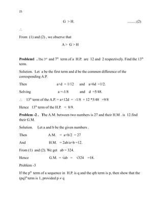 25
G > H. ..........(2)

From (1) and (2) , we observe that
A > G > H
Problem1 . The 3rd
and 7th
term of a H.P. are 12 and 2 respectively. Find the 13th
term.
Solution. Let a be the first term and d be the common difference of the
corresponding A.P.
Then a+d = 1/12 and a+6d =1/2.
Solving a =-1/8 and d =5/48.
 13th
term of the A.P. = a+12d = -1/8 + 12 *5/48 =9/8
Hence 13th
term of the H.P. = 8/9.
Problem -2 . The A.M. between two numbers is 27 and their H.M . is 12.find
their G.M.
Solution. Let a and b be the given numbers .
Then A.M. = a+b/2 = 27
And H.M. = 2ab/a+b =12.
From (1) and (2). We get ab = 324.
Hence G.M. = √ab = √324 =18.
Problem -3
If the pth
term of a sequence in H.P. is q and the qth term is p, then show that the
(pq)th
term is 1, provided p  q
 