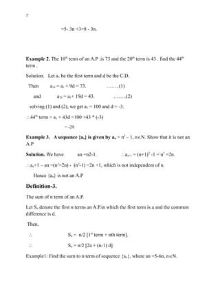 7
=5- 3n +3=8 - 3n.
Example 2. The 10th
term of an A.P .is 73 and the 20th
term is 43 . find the 44th
term .
Solution. Let a1 be the first term and d be the C.D.
Then a10 = a1 + 9d = 73. ……..(1)
and a20 = a1+ 19d = 43. ……..(2)
solving (1) and (2), we get a1 = 100 and d = -3.
44th
term = a1 + 43d =100 +43 * (-3)
= -29.
Example 3. A sequence {an} is given by an = n2
– 1, nN. Show that it is not an
A.P
Solution. We have an =n2-1. an+1 = (n+1)2
-1 = n2
=2n.
an+1 – an =(n2
=2n) - (n2
-1) =2n +1, which is not independent of n.
Hence {an} is not an A.P
Definition-3.
The sum of n term of an A.P.
Let Sn denote the first n terms an A.P.in which the first term is a and the common
difference is d.
Then,
 Sn = n/2 [1st
term + nth term].
 Sn = n/2 [2a + (n-1) d].
Example1: Find the sum to n term of sequence {an}, where an =5-6n, nN.
 