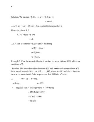 8
Solution. We have an =5-6n.  an+1 =5-6 (n+1)
= -6n -1.
 an+1-an =-6n-1 –(5-6n) =-6, a constant independent of n.
Hence {an} is an A.P.
A1 =1 st
term =5-6*1
= -1.
sn = sum to n terms =n2[1st
term + nth term]
=n/2[-1=5-6n]
=n/2(4-6n)
=n (2-3n),
Example2. Find the sum of all natural number between 100 and 1000 which are
multiples of 5.
Solution. The natural numbers between 100 and 1000 which are multiples of 5
form an A.P. namely 105, 110, 115,…….,995, where a = 105 and d =5. Suppose
there are n terms in this finite sequence so that 995 is its nth
term.
 105 + (n-1) 5 = 995.
solving n= 179.
 required sum = 179/2 [1st
term + 179th
term]
= 179/2 (105 +995)
= 179/2 * 1100
= 98450.
 
