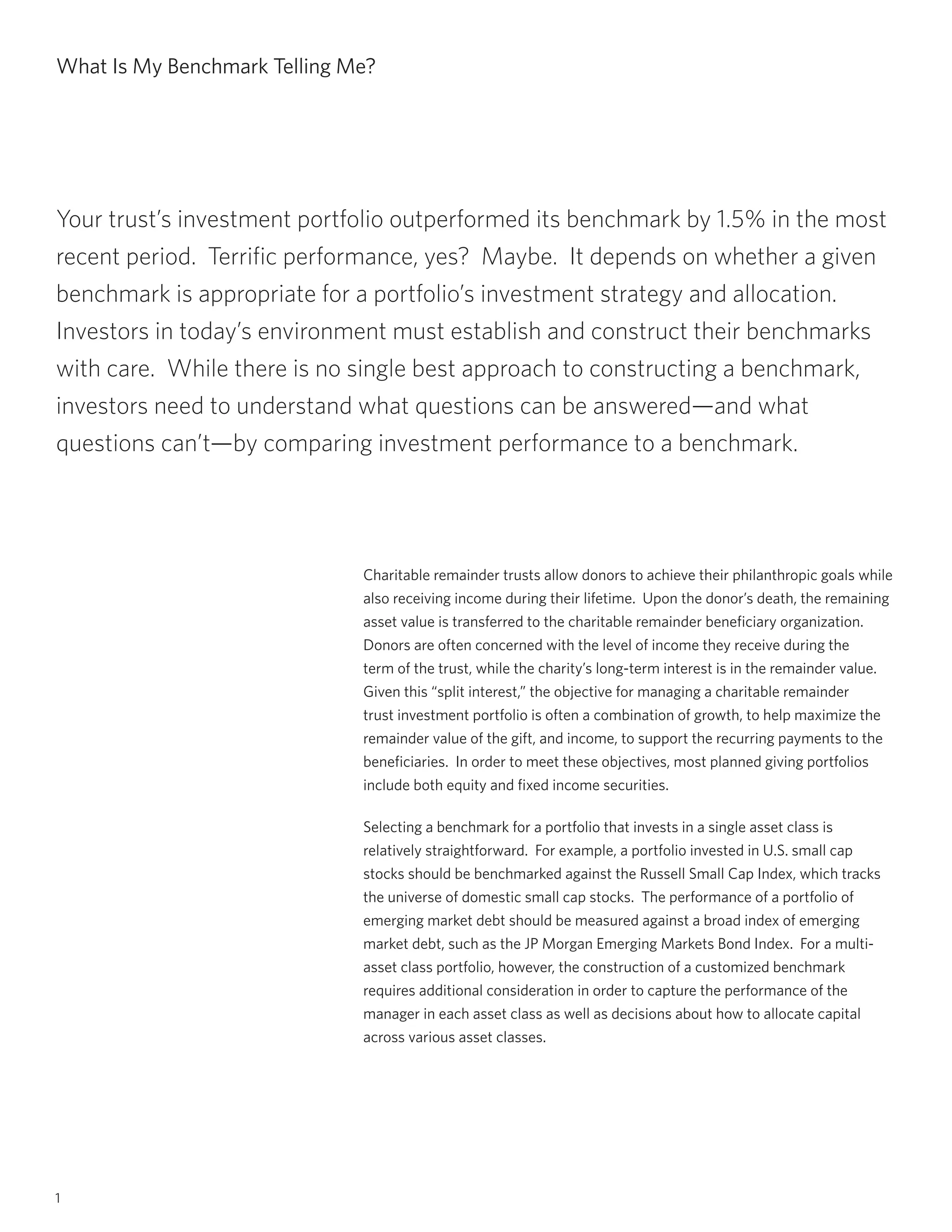 1
What Is My Benchmark Telling Me?
Charitable remainder trusts allow donors to achieve their philanthropic goals while
also receiving income during their lifetime. Upon the donor’s death, the remaining
asset value is transferred to the charitable remainder beneficiary organization.
Donors are often concerned with the level of income they receive during the
term of the trust, while the charity’s long-term interest is in the remainder value.
Given this “split interest,” the objective for managing a charitable remainder
trust investment portfolio is often a combination of growth, to help maximize the
remainder value of the gift, and income, to support the recurring payments to the
beneficiaries. In order to meet these objectives, most planned giving portfolios
include both equity and fixed income securities.
Selecting a benchmark for a portfolio that invests in a single asset class is
relatively straightforward. For example, a portfolio invested in U.S. small cap
stocks should be benchmarked against the Russell Small Cap Index, which tracks
the universe of domestic small cap stocks. The performance of a portfolio of
emerging market debt should be measured against a broad index of emerging
market debt, such as the JP Morgan Emerging Markets Bond Index. For a multi-
asset class portfolio, however, the construction of a customized benchmark
requires additional consideration in order to capture the performance of the
manager in each asset class as well as decisions about how to allocate capital
across various asset classes.
Your trust’s investment portfolio outperformed its benchmark by 1.5% in the most
recent period. Terrific performance, yes? Maybe. It depends on whether a given
benchmark is appropriate for a portfolio’s investment strategy and allocation.
Investors in today’s environment must establish and construct their benchmarks
with care. While there is no single best approach to constructing a benchmark,
investors need to understand what questions can be answered—and what
questions can’t—by comparing investment performance to a benchmark.
 