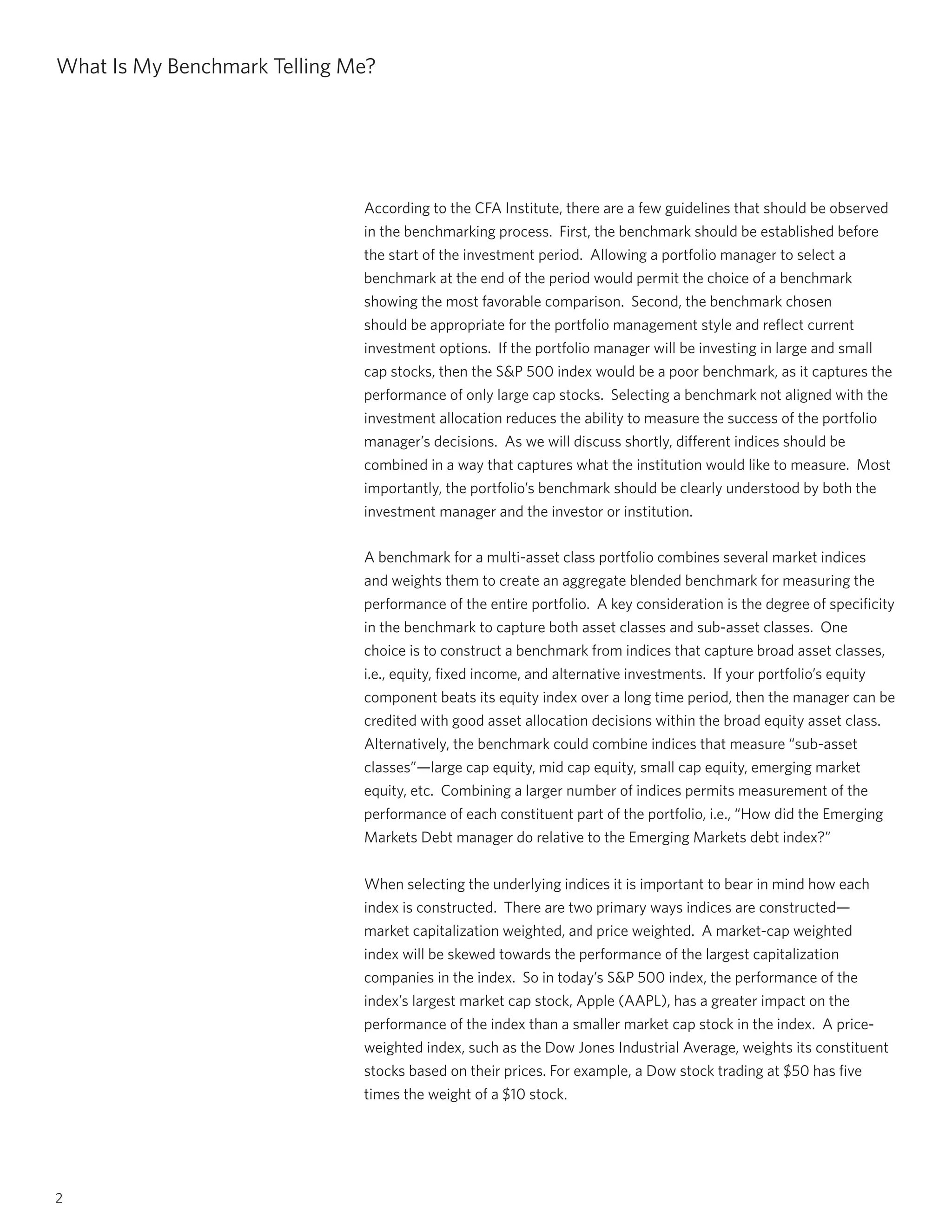 2
What Is My Benchmark Telling Me?
According to the CFA Institute, there are a few guidelines that should be observed
in the benchmarking process. First, the benchmark should be established before
the start of the investment period. Allowing a portfolio manager to select a
benchmark at the end of the period would permit the choice of a benchmark
showing the most favorable comparison. Second, the benchmark chosen
should be appropriate for the portfolio management style and reflect current
investment options. If the portfolio manager will be investing in large and small
cap stocks, then the S&P 500 index would be a poor benchmark, as it captures the
performance of only large cap stocks. Selecting a benchmark not aligned with the
investment allocation reduces the ability to measure the success of the portfolio
manager’s decisions. As we will discuss shortly, different indices should be
combined in a way that captures what the institution would like to measure. Most
importantly, the portfolio’s benchmark should be clearly understood by both the
investment manager and the investor or institution.
A benchmark for a multi-asset class portfolio combines several market indices
and weights them to create an aggregate blended benchmark for measuring the
performance of the entire portfolio. A key consideration is the degree of specificity
in the benchmark to capture both asset classes and sub-asset classes. One
choice is to construct a benchmark from indices that capture broad asset classes,
i.e., equity, fixed income, and alternative investments. If your portfolio’s equity
component beats its equity index over a long time period, then the manager can be
credited with good asset allocation decisions within the broad equity asset class.
Alternatively, the benchmark could combine indices that measure “sub-asset
classes”—large cap equity, mid cap equity, small cap equity, emerging market
equity, etc. Combining a larger number of indices permits measurement of the
performance of each constituent part of the portfolio, i.e., “How did the Emerging
Markets Debt manager do relative to the Emerging Markets debt index?”
When selecting the underlying indices it is important to bear in mind how each
index is constructed. There are two primary ways indices are constructed—
market capitalization weighted, and price weighted. A market-cap weighted
index will be skewed towards the performance of the largest capitalization
companies in the index. So in today’s S&P 500 index, the performance of the
index’s largest market cap stock, Apple (AAPL), has a greater impact on the
performance of the index than a smaller market cap stock in the index. A price-
weighted index, such as the Dow Jones Industrial Average, weights its constituent
stocks based on their prices. For example, a Dow stock trading at $50 has five
times the weight of a $10 stock.
 