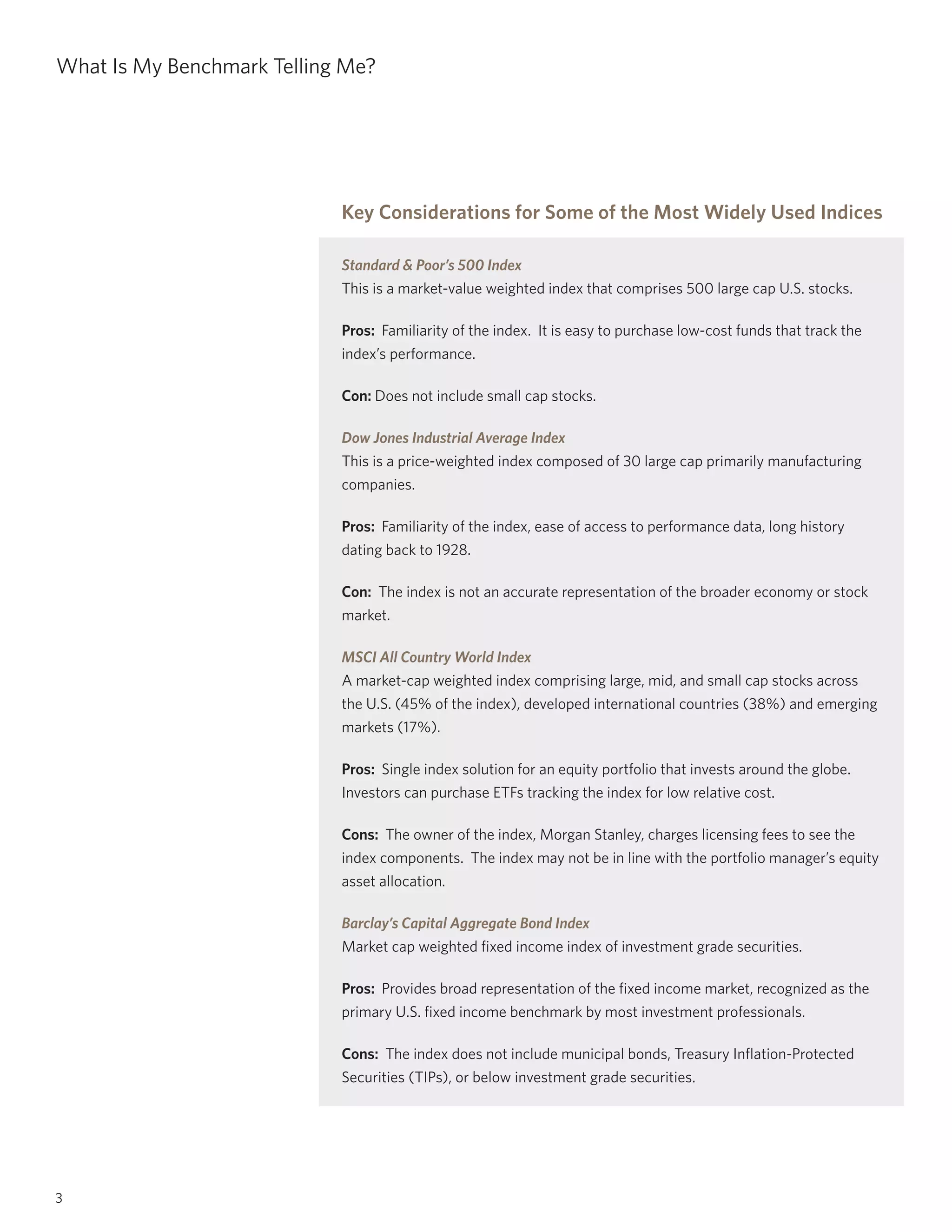 3
What Is My Benchmark Telling Me?
Key Considerations for Some of the Most Widely Used Indices
Standard & Poor’s 500 Index
This is a market-value weighted index that comprises 500 large cap U.S. stocks.
Pros: Familiarity of the index. It is easy to purchase low-cost funds that track the
index’s performance.
Con: Does not include small cap stocks.
Dow Jones Industrial Average Index
This is a price-weighted index composed of 30 large cap primarily manufacturing
companies.
Pros: Familiarity of the index, ease of access to performance data, long history
dating back to 1928.
Con: The index is not an accurate representation of the broader economy or stock
market.
MSCI All Country World Index
A market-cap weighted index comprising large, mid, and small cap stocks across
the U.S. (45% of the index), developed international countries (38%) and emerging
markets (17%).
Pros: Single index solution for an equity portfolio that invests around the globe.
Investors can purchase ETFs tracking the index for low relative cost.
Cons: The owner of the index, Morgan Stanley, charges licensing fees to see the
index components. The index may not be in line with the portfolio manager’s equity
asset allocation.
Barclay’s Capital Aggregate Bond Index
Market cap weighted fixed income index of investment grade securities.
Pros: Provides broad representation of the fixed income market, recognized as the
primary U.S. fixed income benchmark by most investment professionals.
Cons: The index does not include municipal bonds, Treasury Inflation-Protected
Securities (TIPs), or below investment grade securities.
 