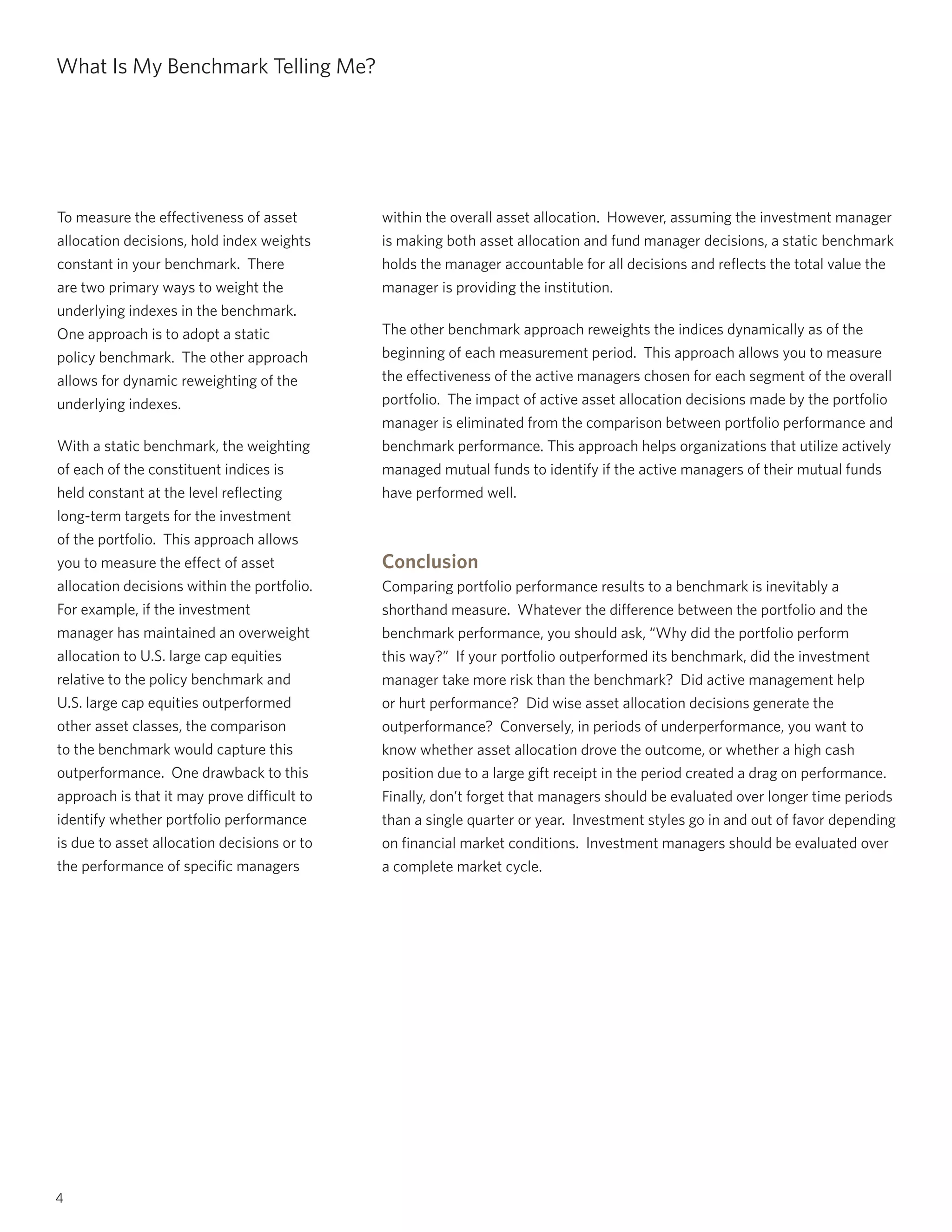 4
What Is My Benchmark Telling Me?
To measure the effectiveness of asset
allocation decisions, hold index weights
constant in your benchmark. There
are two primary ways to weight the
underlying indexes in the benchmark.
One approach is to adopt a static
policy benchmark. The other approach
allows for dynamic reweighting of the
underlying indexes.
With a static benchmark, the weighting
of each of the constituent indices is
held constant at the level reflecting
long-term targets for the investment
of the portfolio. This approach allows
you to measure the effect of asset
allocation decisions within the portfolio.
For example, if the investment
manager has maintained an overweight
allocation to U.S. large cap equities
relative to the policy benchmark and
U.S. large cap equities outperformed
other asset classes, the comparison
to the benchmark would capture this
outperformance. One drawback to this
approach is that it may prove difficult to
identify whether portfolio performance
is due to asset allocation decisions or to
the performance of specific managers
within the overall asset allocation. However, assuming the investment manager
is making both asset allocation and fund manager decisions, a static benchmark
holds the manager accountable for all decisions and reflects the total value the
manager is providing the institution.
The other benchmark approach reweights the indices dynamically as of the
beginning of each measurement period. This approach allows you to measure
the effectiveness of the active managers chosen for each segment of the overall
portfolio. The impact of active asset allocation decisions made by the portfolio
manager is eliminated from the comparison between portfolio performance and
benchmark performance. This approach helps organizations that utilize actively
managed mutual funds to identify if the active managers of their mutual funds
have performed well.
Conclusion
Comparing portfolio performance results to a benchmark is inevitably a
shorthand measure. Whatever the difference between the portfolio and the
benchmark performance, you should ask, “Why did the portfolio perform
this way?” If your portfolio outperformed its benchmark, did the investment
manager take more risk than the benchmark? Did active management help
or hurt performance? Did wise asset allocation decisions generate the
outperformance? Conversely, in periods of underperformance, you want to
know whether asset allocation drove the outcome, or whether a high cash
position due to a large gift receipt in the period created a drag on performance.
Finally, don’t forget that managers should be evaluated over longer time periods
than a single quarter or year. Investment styles go in and out of favor depending
on financial market conditions. Investment managers should be evaluated over
a complete market cycle.
 