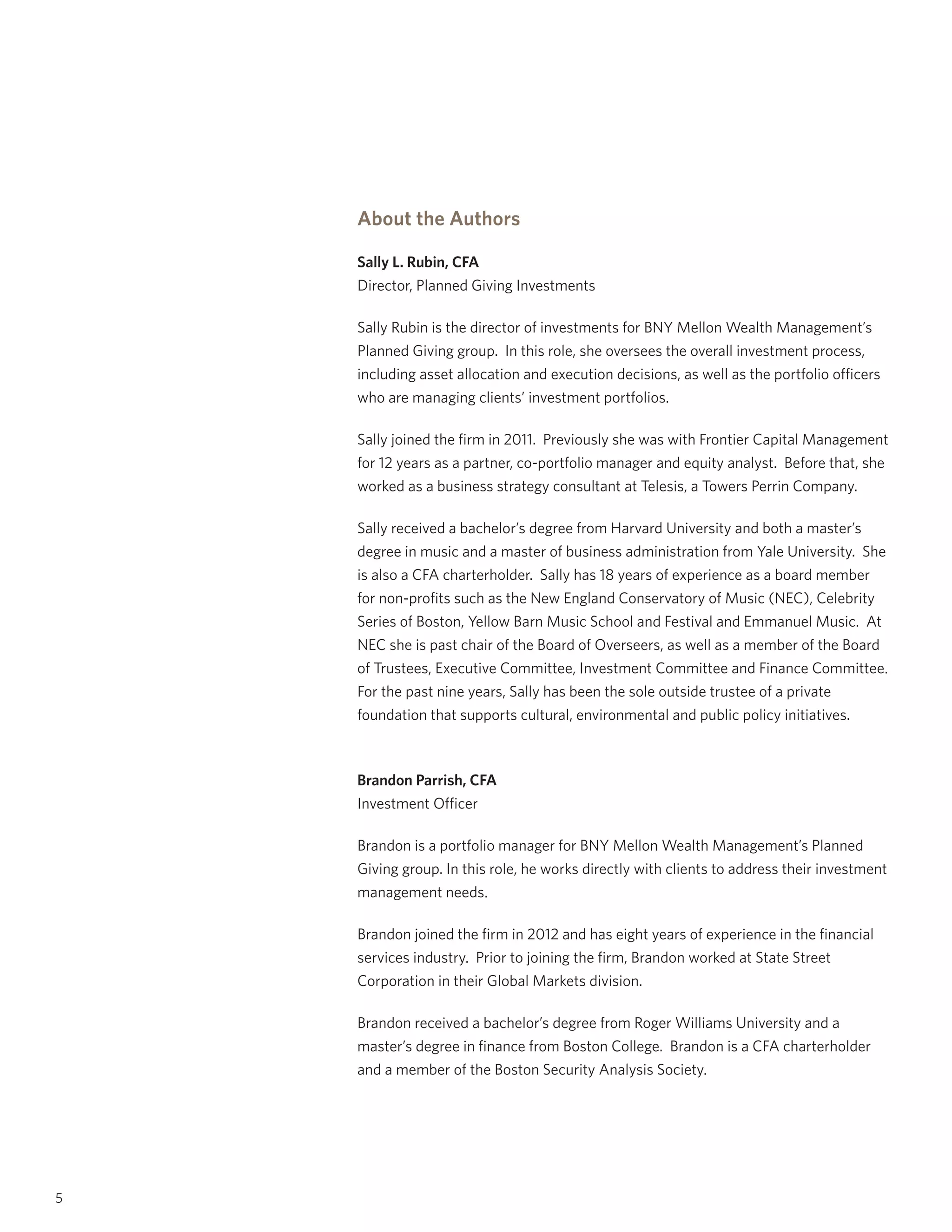 What Is My Benchmark Telling Me?
5
About the Authors
Sally L. Rubin, CFA
Director, Planned Giving Investments
Sally Rubin is the director of investments for BNY Mellon Wealth Management’s
Planned Giving group. In this role, she oversees the overall investment process,
including asset allocation and execution decisions, as well as the portfolio officers
who are managing clients’ investment portfolios.
Sally joined the firm in 2011. Previously she was with Frontier Capital Management
for 12 years as a partner, co-portfolio manager and equity analyst. Before that, she
worked as a business strategy consultant at Telesis, a Towers Perrin Company.
Sally received a bachelor’s degree from Harvard University and both a master’s
degree in music and a master of business administration from Yale University. She
is also a CFA charterholder. Sally has 18 years of experience as a board member
for non-profits such as the New England Conservatory of Music (NEC), Celebrity
Series of Boston, Yellow Barn Music School and Festival and Emmanuel Music. At
NEC she is past chair of the Board of Overseers, as well as a member of the Board
of Trustees, Executive Committee, Investment Committee and Finance Committee.
For the past nine years, Sally has been the sole outside trustee of a private
foundation that supports cultural, environmental and public policy initiatives.
Brandon Parrish, CFA
Investment Officer
Brandon is a portfolio manager for BNY Mellon Wealth Management’s Planned
Giving group. In this role, he works directly with clients to address their investment
management needs.
Brandon joined the firm in 2012 and has eight years of experience in the financial
services industry. Prior to joining the firm, Brandon worked at State Street
Corporation in their Global Markets division.
Brandon received a bachelor’s degree from Roger Williams University and a
master’s degree in finance from Boston College. Brandon is a CFA charterholder
and a member of the Boston Security Analysis Society.
 