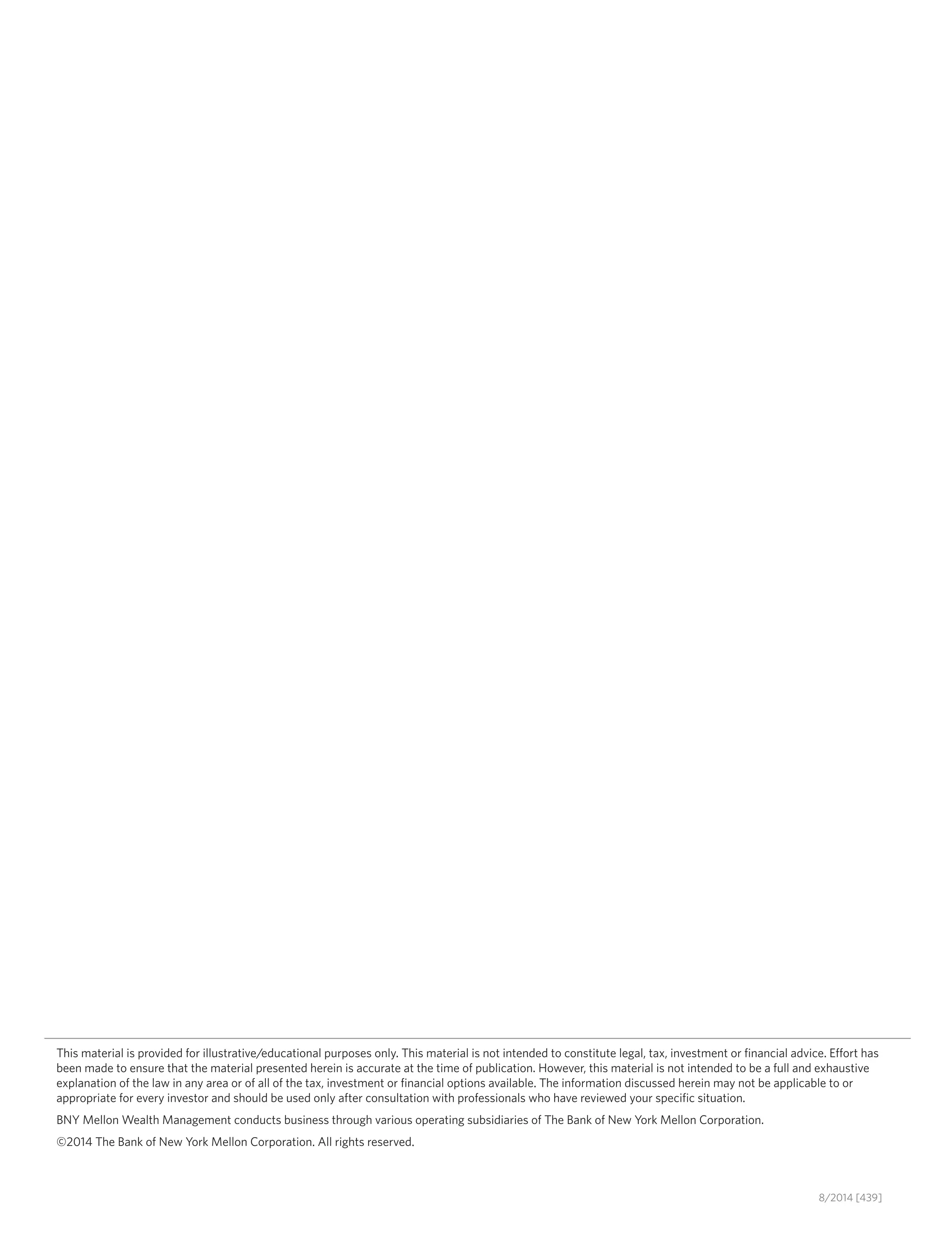This material is provided for illustrative/educational purposes only. This material is not intended to constitute legal, tax, investment or financial advice. Effort has
been made to ensure that the material presented herein is accurate at the time of publication. However, this material is not intended to be a full and exhaustive
explanation of the law in any area or of all of the tax, investment or financial options available. The information discussed herein may not be applicable to or
appropriate for every investor and should be used only after consultation with professionals who have reviewed your specific situation.
BNY Mellon Wealth Management conducts business through various operating subsidiaries of The Bank of New York Mellon Corporation.
©2014 The Bank of New York Mellon Corporation. All rights reserved.
8/2014 [439]
 