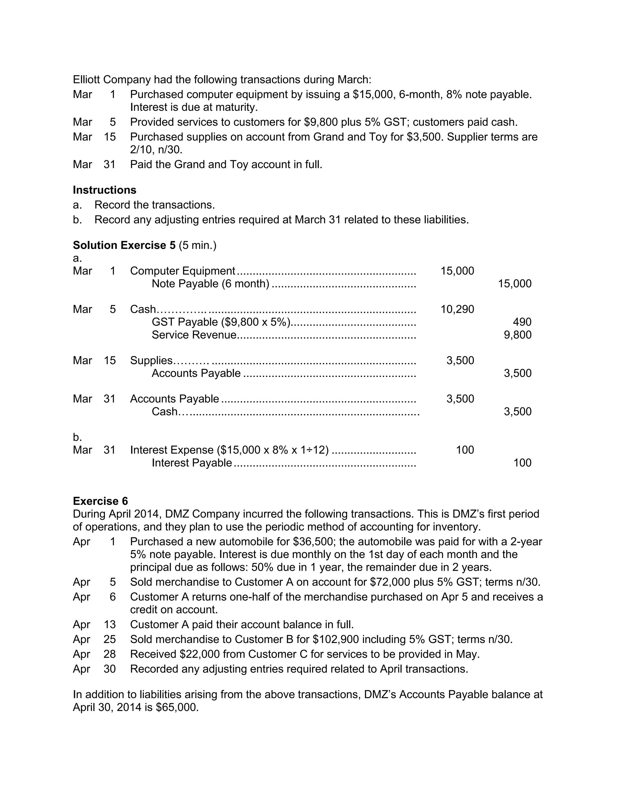 Elliott Company had the following transactions during March:
Mar 1 Purchased computer equipment by issuing a $15,000, 6-month, 8% note payable.
Interest is due at maturity.
Mar 5 Provided services to customers for $9,800 plus 5% GST; customers paid cash.
Mar 15 Purchased supplies on account from Grand and Toy for $3,500. Supplier terms are
2/10, n/30.
Mar 31 Paid the Grand and Toy account in full.
Instructions
a. Record the transactions.
b. Record any adjusting entries required at March 31 related to these liabilities.
Solution Exercise 5 (5 min.)
a.
Mar 1 Computer Equipment......................................................... 15,000
Note Payable (6 month) .............................................. 15,000
Mar 5 Cash………….................................................................... 10,290
GST Payable ($9,800 x 5%)........................................ 490
Service Revenue......................................................... 9,800
Mar 15 Supplies………. ................................................................. 3,500
Accounts Payable ....................................................... 3,500
Mar 31 Accounts Payable .............................................................. 3,500
Cash…......................................................................... 3,500
b.
Mar 31 Interest Expense ($15,000 x 8% x 1÷12) ........................... 100
Interest Payable.......................................................... 100
Exercise 6
During April 2014, DMZ Company incurred the following transactions. This is DMZ’s first period
of operations, and they plan to use the periodic method of accounting for inventory.
Apr 1 Purchased a new automobile for $36,500; the automobile was paid for with a 2-year
5% note payable. Interest is due monthly on the 1st day of each month and the
principal due as follows: 50% due in 1 year, the remainder due in 2 years.
Apr 5 Sold merchandise to Customer A on account for $72,000 plus 5% GST; terms n/30.
Apr 6 Customer A returns one-half of the merchandise purchased on Apr 5 and receives a
credit on account.
Apr 13 Customer A paid their account balance in full.
Apr 25 Sold merchandise to Customer B for $102,900 including 5% GST; terms n/30.
Apr 28 Received $22,000 from Customer C for services to be provided in May.
Apr 30 Recorded any adjusting entries required related to April transactions.
In addition to liabilities arising from the above transactions, DMZ’s Accounts Payable balance at
April 30, 2014 is $65,000.
 