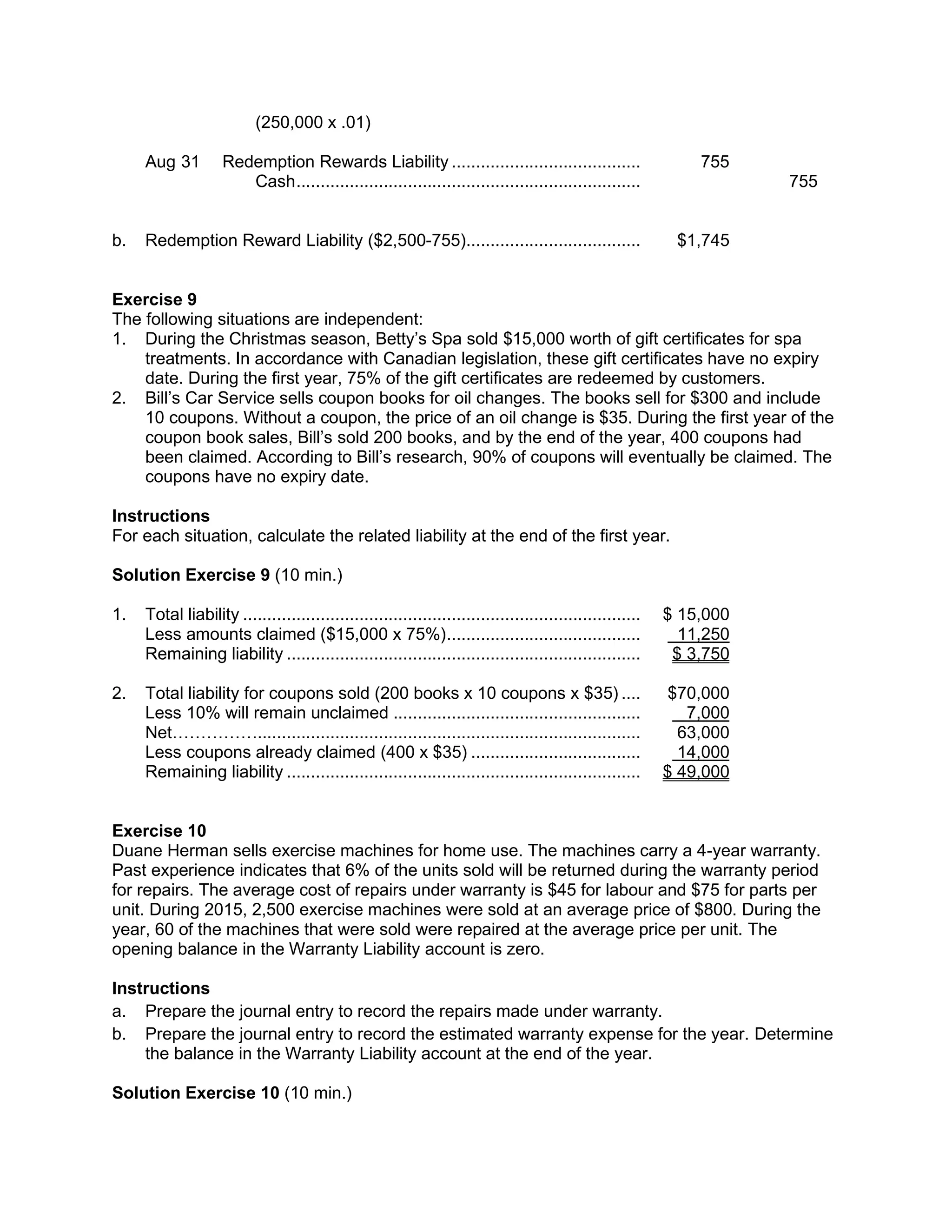 (250,000 x .01)
Aug 31 Redemption Rewards Liability ....................................... 755
Cash....................................................................... 755
b. Redemption Reward Liability ($2,500-755).................................... $1,745
Exercise 9
The following situations are independent:
1. During the Christmas season, Betty’s Spa sold $15,000 worth of gift certificates for spa
treatments. In accordance with Canadian legislation, these gift certificates have no expiry
date. During the first year, 75% of the gift certificates are redeemed by customers.
2. Bill’s Car Service sells coupon books for oil changes. The books sell for $300 and include
10 coupons. Without a coupon, the price of an oil change is $35. During the first year of the
coupon book sales, Bill’s sold 200 books, and by the end of the year, 400 coupons had
been claimed. According to Bill’s research, 90% of coupons will eventually be claimed. The
coupons have no expiry date.
Instructions
For each situation, calculate the related liability at the end of the first year.
Solution Exercise 9 (10 min.)
1. Total liability .................................................................................. $ 15,000
Less amounts claimed ($15,000 x 75%)........................................ 11,250
Remaining liability ......................................................................... $ 3,750
2. Total liability for coupons sold (200 books x 10 coupons x $35) .... $70,000
Less 10% will remain unclaimed ................................................... 7,000
Net……………............................................................................... 63,000
Less coupons already claimed (400 x $35) ................................... 14,000
Remaining liability ......................................................................... $ 49,000
Exercise 10
Duane Herman sells exercise machines for home use. The machines carry a 4-year warranty.
Past experience indicates that 6% of the units sold will be returned during the warranty period
for repairs. The average cost of repairs under warranty is $45 for labour and $75 for parts per
unit. During 2015, 2,500 exercise machines were sold at an average price of $800. During the
year, 60 of the machines that were sold were repaired at the average price per unit. The
opening balance in the Warranty Liability account is zero.
Instructions
a. Prepare the journal entry to record the repairs made under warranty.
b. Prepare the journal entry to record the estimated warranty expense for the year. Determine
the balance in the Warranty Liability account at the end of the year.
Solution Exercise 10 (10 min.)
 