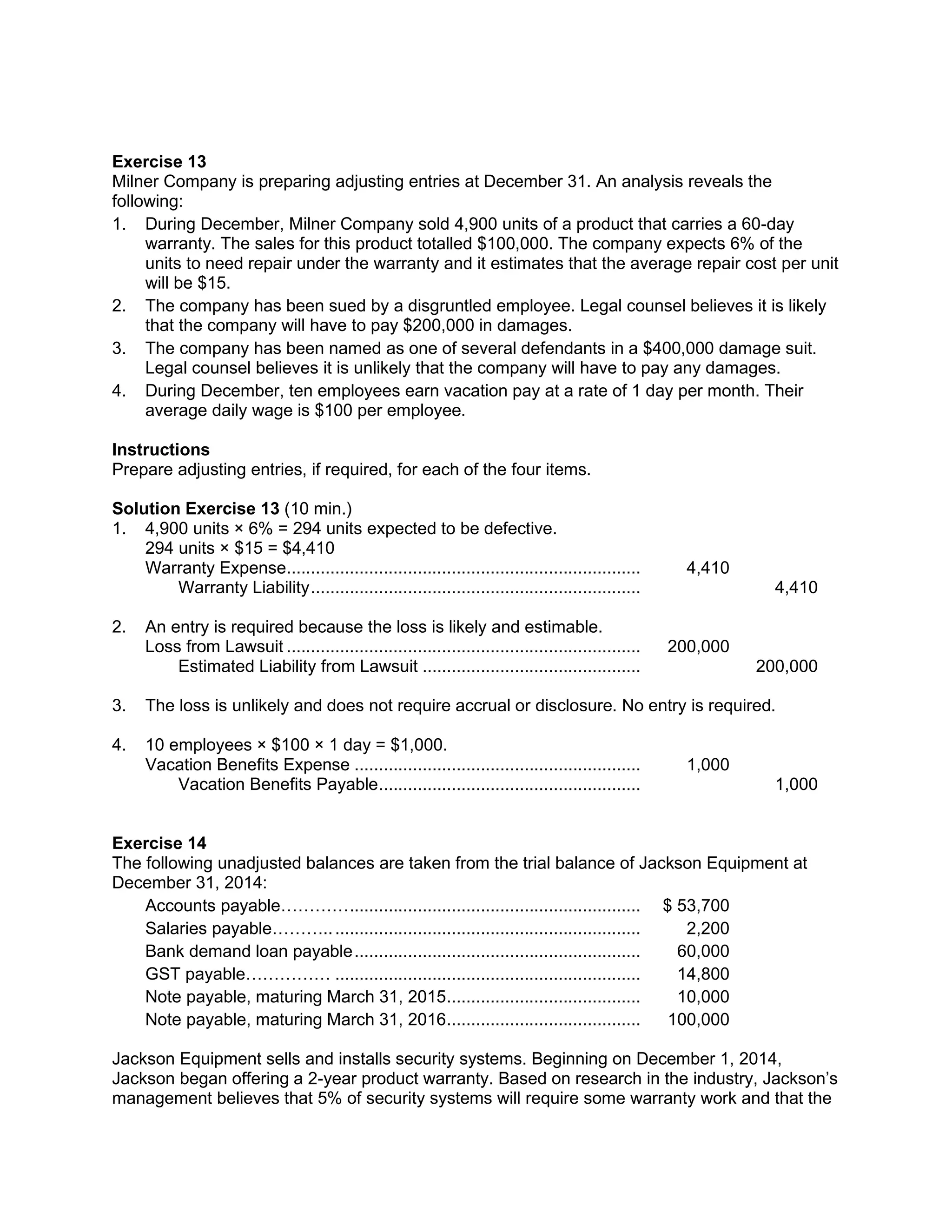 Exercise 13
Milner Company is preparing adjusting entries at December 31. An analysis reveals the
following:
1. During December, Milner Company sold 4,900 units of a product that carries a 60-day
warranty. The sales for this product totalled $100,000. The company expects 6% of the
units to need repair under the warranty and it estimates that the average repair cost per unit
will be $15.
2. The company has been sued by a disgruntled employee. Legal counsel believes it is likely
that the company will have to pay $200,000 in damages.
3. The company has been named as one of several defendants in a $400,000 damage suit.
Legal counsel believes it is unlikely that the company will have to pay any damages.
4. During December, ten employees earn vacation pay at a rate of 1 day per month. Their
average daily wage is $100 per employee.
Instructions
Prepare adjusting entries, if required, for each of the four items.
Solution Exercise 13 (10 min.)
1. 4,900 units × 6% = 294 units expected to be defective.
294 units × $15 = $4,410
Warranty Expense......................................................................... 4,410
Warranty Liability.................................................................... 4,410
2. An entry is required because the loss is likely and estimable.
Loss from Lawsuit ......................................................................... 200,000
Estimated Liability from Lawsuit ............................................. 200,000
3. The loss is unlikely and does not require accrual or disclosure. No entry is required.
4. 10 employees × $100 × 1 day = $1,000.
Vacation Benefits Expense ........................................................... 1,000
Vacation Benefits Payable...................................................... 1,000
Exercise 14
The following unadjusted balances are taken from the trial balance of Jackson Equipment at
December 31, 2014:
Accounts payable…………............................................................ $ 53,700
Salaries payable………................................................................. 2,200
Bank demand loan payable........................................................... 60,000
GST payable…………… ............................................................... 14,800
Note payable, maturing March 31, 2015........................................ 10,000
Note payable, maturing March 31, 2016........................................ 100,000
Jackson Equipment sells and installs security systems. Beginning on December 1, 2014,
Jackson began offering a 2-year product warranty. Based on research in the industry, Jackson’s
management believes that 5% of security systems will require some warranty work and that the
 