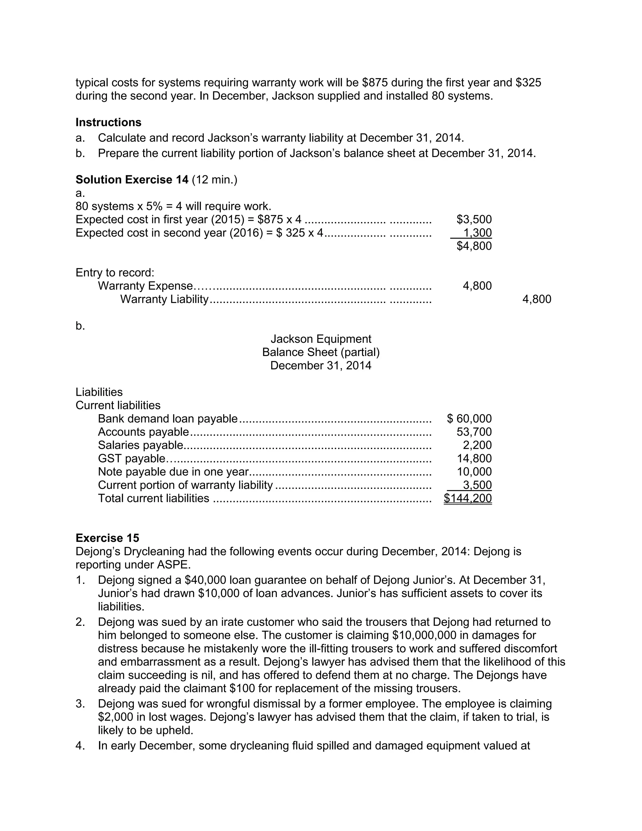 typical costs for systems requiring warranty work will be $875 during the first year and $325
during the second year. In December, Jackson supplied and installed 80 systems.
Instructions
a. Calculate and record Jackson’s warranty liability at December 31, 2014.
b. Prepare the current liability portion of Jackson’s balance sheet at December 31, 2014.
Solution Exercise 14 (12 min.)
a.
80 systems x 5% = 4 will require work.
Expected cost in first year (2015) = $875 x 4 ......................... ............. $3,500
Expected cost in second year (2016) = $ 325 x 4................... ............. 1,300
$4,800
Entry to record:
Warranty Expense…….................................................... ............. 4,800
Warranty Liability...................................................... ............. 4,800
b.
Jackson Equipment
Balance Sheet (partial)
December 31, 2014
Liabilities
Current liabilities
Bank demand loan payable........................................................... $ 60,000
Accounts payable.......................................................................... 53,700
Salaries payable............................................................................ 2,200
GST payable….............................................................................. 14,800
Note payable due in one year........................................................ 10,000
Current portion of warranty liability ................................................ 3,500
Total current liabilities ................................................................... $144,200
Exercise 15
Dejong’s Drycleaning had the following events occur during December, 2014: Dejong is
reporting under ASPE.
1. Dejong signed a $40,000 loan guarantee on behalf of Dejong Junior’s. At December 31,
Junior’s had drawn $10,000 of loan advances. Junior’s has sufficient assets to cover its
liabilities.
2. Dejong was sued by an irate customer who said the trousers that Dejong had returned to
him belonged to someone else. The customer is claiming $10,000,000 in damages for
distress because he mistakenly wore the ill-fitting trousers to work and suffered discomfort
and embarrassment as a result. Dejong’s lawyer has advised them that the likelihood of this
claim succeeding is nil, and has offered to defend them at no charge. The Dejongs have
already paid the claimant $100 for replacement of the missing trousers.
3. Dejong was sued for wrongful dismissal by a former employee. The employee is claiming
$2,000 in lost wages. Dejong’s lawyer has advised them that the claim, if taken to trial, is
likely to be upheld.
4. In early December, some drycleaning fluid spilled and damaged equipment valued at
 