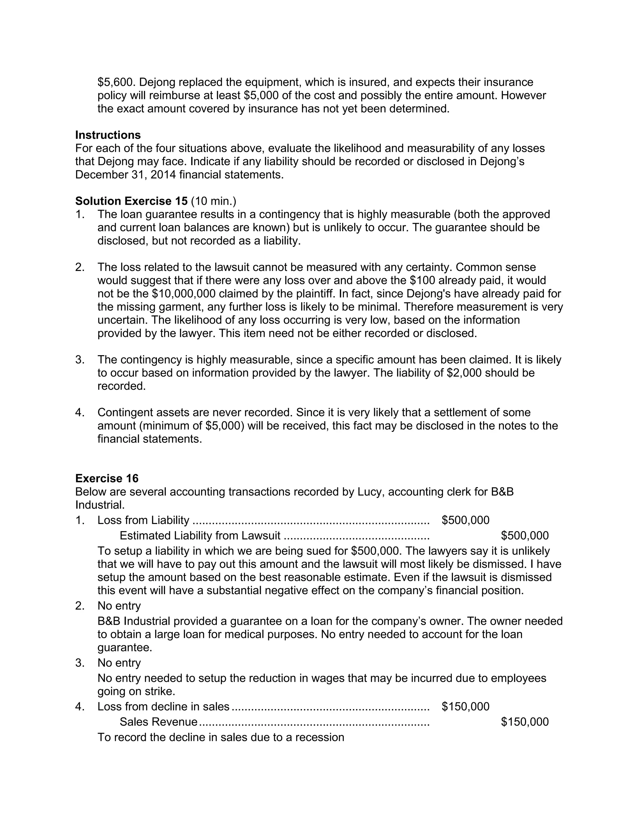 $5,600. Dejong replaced the equipment, which is insured, and expects their insurance
policy will reimburse at least $5,000 of the cost and possibly the entire amount. However
the exact amount covered by insurance has not yet been determined.
Instructions
For each of the four situations above, evaluate the likelihood and measurability of any losses
that Dejong may face. Indicate if any liability should be recorded or disclosed in Dejong’s
December 31, 2014 financial statements.
Solution Exercise 15 (10 min.)
1. The loan guarantee results in a contingency that is highly measurable (both the approved
and current loan balances are known) but is unlikely to occur. The guarantee should be
disclosed, but not recorded as a liability.
2. The loss related to the lawsuit cannot be measured with any certainty. Common sense
would suggest that if there were any loss over and above the $100 already paid, it would
not be the $10,000,000 claimed by the plaintiff. In fact, since Dejong's have already paid for
the missing garment, any further loss is likely to be minimal. Therefore measurement is very
uncertain. The likelihood of any loss occurring is very low, based on the information
provided by the lawyer. This item need not be either recorded or disclosed.
3. The contingency is highly measurable, since a specific amount has been claimed. It is likely
to occur based on information provided by the lawyer. The liability of $2,000 should be
recorded.
4. Contingent assets are never recorded. Since it is very likely that a settlement of some
amount (minimum of $5,000) will be received, this fact may be disclosed in the notes to the
financial statements.
Exercise 16
Below are several accounting transactions recorded by Lucy, accounting clerk for B&B
Industrial.
1. Loss from Liability ......................................................................... $500,000
Estimated Liability from Lawsuit ............................................. $500,000
To setup a liability in which we are being sued for $500,000. The lawyers say it is unlikely
that we will have to pay out this amount and the lawsuit will most likely be dismissed. I have
setup the amount based on the best reasonable estimate. Even if the lawsuit is dismissed
this event will have a substantial negative effect on the company’s financial position.
2. No entry
B&B Industrial provided a guarantee on a loan for the company’s owner. The owner needed
to obtain a large loan for medical purposes. No entry needed to account for the loan
guarantee.
3. No entry
No entry needed to setup the reduction in wages that may be incurred due to employees
going on strike.
4. Loss from decline in sales............................................................. $150,000
Sales Revenue....................................................................... $150,000
To record the decline in sales due to a recession
 