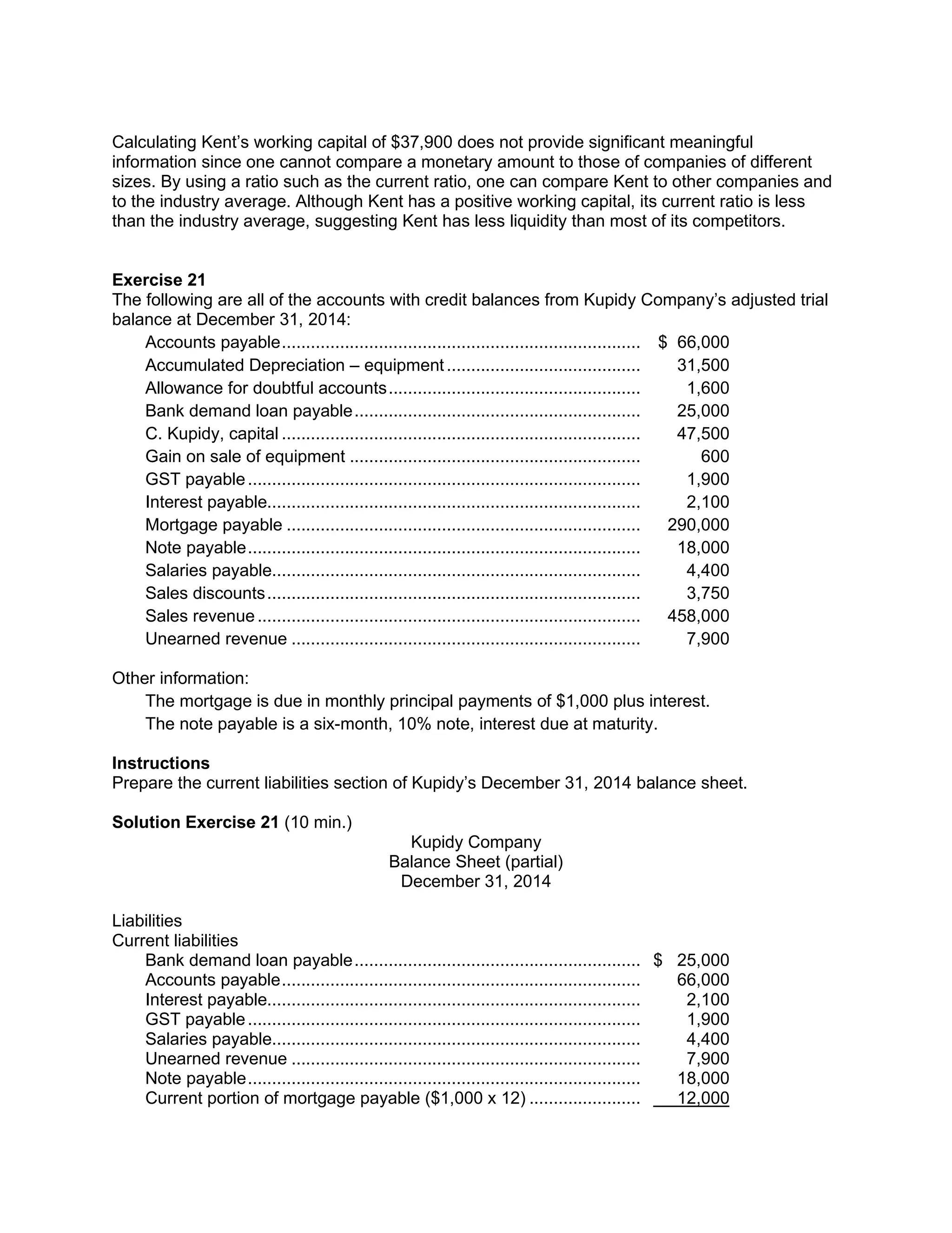 Calculating Kent’s working capital of $37,900 does not provide significant meaningful
information since one cannot compare a monetary amount to those of companies of different
sizes. By using a ratio such as the current ratio, one can compare Kent to other companies and
to the industry average. Although Kent has a positive working capital, its current ratio is less
than the industry average, suggesting Kent has less liquidity than most of its competitors.
Exercise 21
The following are all of the accounts with credit balances from Kupidy Company’s adjusted trial
balance at December 31, 2014:
Accounts payable.......................................................................... $ 66,000
Accumulated Depreciation – equipment........................................ 31,500
Allowance for doubtful accounts.................................................... 1,600
Bank demand loan payable........................................................... 25,000
C. Kupidy, capital .......................................................................... 47,500
Gain on sale of equipment ............................................................ 600
GST payable................................................................................. 1,900
Interest payable............................................................................. 2,100
Mortgage payable ......................................................................... 290,000
Note payable................................................................................. 18,000
Salaries payable............................................................................ 4,400
Sales discounts............................................................................. 3,750
Sales revenue............................................................................... 458,000
Unearned revenue ........................................................................ 7,900
Other information:
The mortgage is due in monthly principal payments of $1,000 plus interest.
The note payable is a six-month, 10% note, interest due at maturity.
Instructions
Prepare the current liabilities section of Kupidy’s December 31, 2014 balance sheet.
Solution Exercise 21 (10 min.)
Kupidy Company
Balance Sheet (partial)
December 31, 2014
Liabilities
Current liabilities
Bank demand loan payable........................................................... $ 25,000
Accounts payable.......................................................................... 66,000
Interest payable............................................................................. 2,100
GST payable................................................................................. 1,900
Salaries payable............................................................................ 4,400
Unearned revenue ........................................................................ 7,900
Note payable................................................................................. 18,000
Current portion of mortgage payable ($1,000 x 12) ....................... 12,000
 