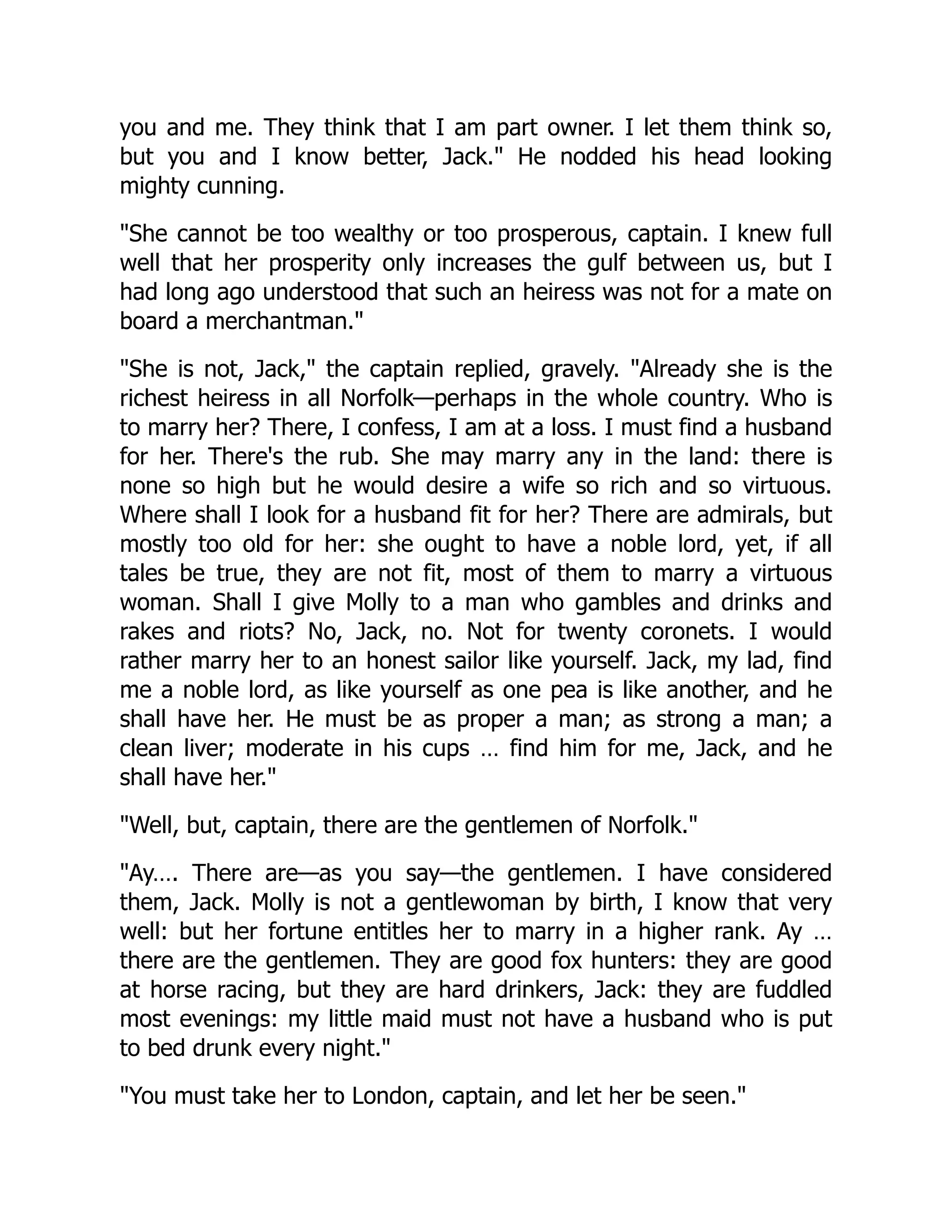 you and me. They think that I am part owner. I let them think so,
but you and I know better, Jack." He nodded his head looking
mighty cunning.
"She cannot be too wealthy or too prosperous, captain. I knew full
well that her prosperity only increases the gulf between us, but I
had long ago understood that such an heiress was not for a mate on
board a merchantman."
"She is not, Jack," the captain replied, gravely. "Already she is the
richest heiress in all Norfolk—perhaps in the whole country. Who is
to marry her? There, I confess, I am at a loss. I must find a husband
for her. There's the rub. She may marry any in the land: there is
none so high but he would desire a wife so rich and so virtuous.
Where shall I look for a husband fit for her? There are admirals, but
mostly too old for her: she ought to have a noble lord, yet, if all
tales be true, they are not fit, most of them to marry a virtuous
woman. Shall I give Molly to a man who gambles and drinks and
rakes and riots? No, Jack, no. Not for twenty coronets. I would
rather marry her to an honest sailor like yourself. Jack, my lad, find
me a noble lord, as like yourself as one pea is like another, and he
shall have her. He must be as proper a man; as strong a man; a
clean liver; moderate in his cups … find him for me, Jack, and he
shall have her."
"Well, but, captain, there are the gentlemen of Norfolk."
"Ay…. There are—as you say—the gentlemen. I have considered
them, Jack. Molly is not a gentlewoman by birth, I know that very
well: but her fortune entitles her to marry in a higher rank. Ay …
there are the gentlemen. They are good fox hunters: they are good
at horse racing, but they are hard drinkers, Jack: they are fuddled
most evenings: my little maid must not have a husband who is put
to bed drunk every night."
"You must take her to London, captain, and let her be seen."
 