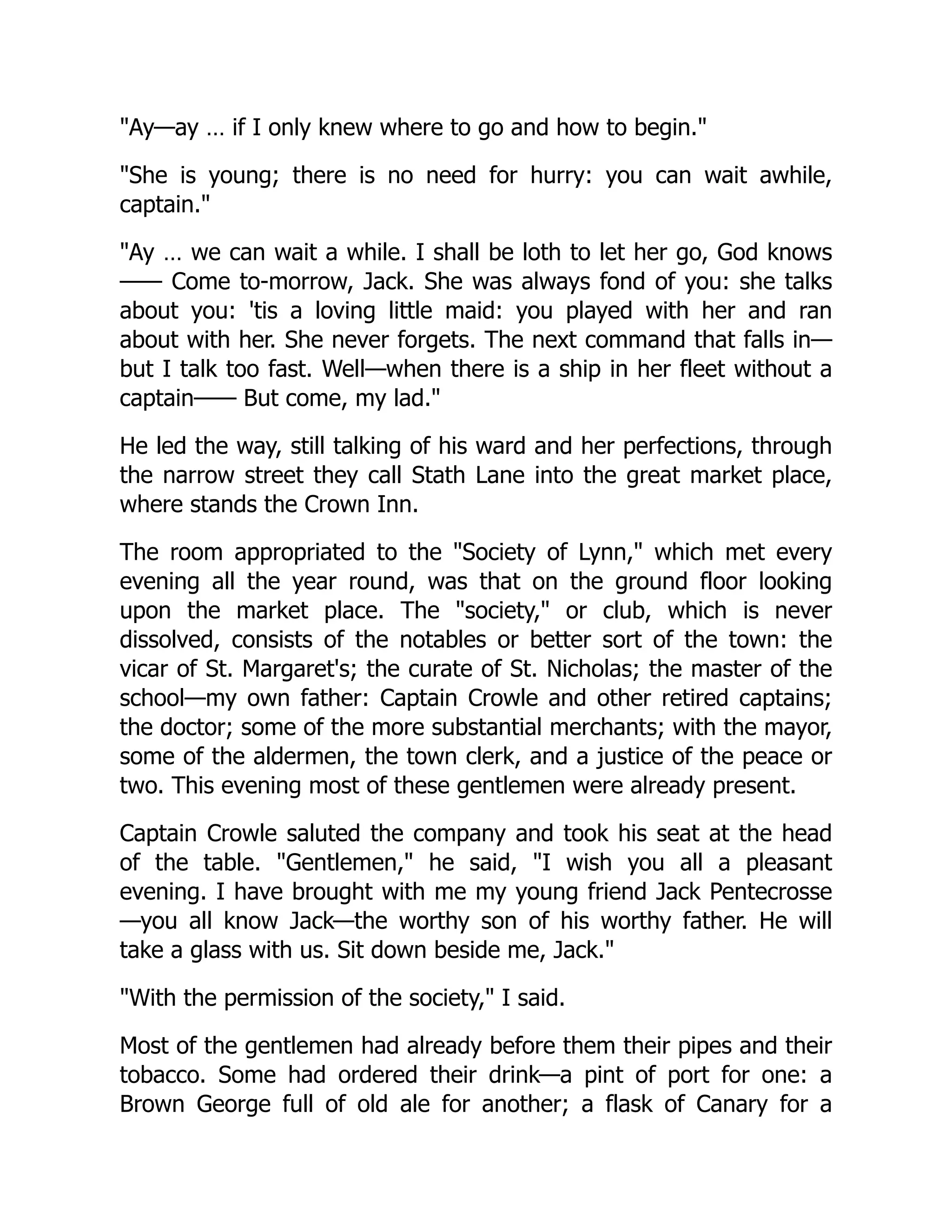 "Ay—ay … if I only knew where to go and how to begin."
"She is young; there is no need for hurry: you can wait awhile,
captain."
"Ay … we can wait a while. I shall be loth to let her go, God knows
—— Come to-morrow, Jack. She was always fond of you: she talks
about you: 'tis a loving little maid: you played with her and ran
about with her. She never forgets. The next command that falls in—
but I talk too fast. Well—when there is a ship in her fleet without a
captain—— But come, my lad."
He led the way, still talking of his ward and her perfections, through
the narrow street they call Stath Lane into the great market place,
where stands the Crown Inn.
The room appropriated to the "Society of Lynn," which met every
evening all the year round, was that on the ground floor looking
upon the market place. The "society," or club, which is never
dissolved, consists of the notables or better sort of the town: the
vicar of St. Margaret's; the curate of St. Nicholas; the master of the
school—my own father: Captain Crowle and other retired captains;
the doctor; some of the more substantial merchants; with the mayor,
some of the aldermen, the town clerk, and a justice of the peace or
two. This evening most of these gentlemen were already present.
Captain Crowle saluted the company and took his seat at the head
of the table. "Gentlemen," he said, "I wish you all a pleasant
evening. I have brought with me my young friend Jack Pentecrosse
—you all know Jack—the worthy son of his worthy father. He will
take a glass with us. Sit down beside me, Jack."
"With the permission of the society," I said.
Most of the gentlemen had already before them their pipes and their
tobacco. Some had ordered their drink—a pint of port for one: a
Brown George full of old ale for another; a flask of Canary for a
 