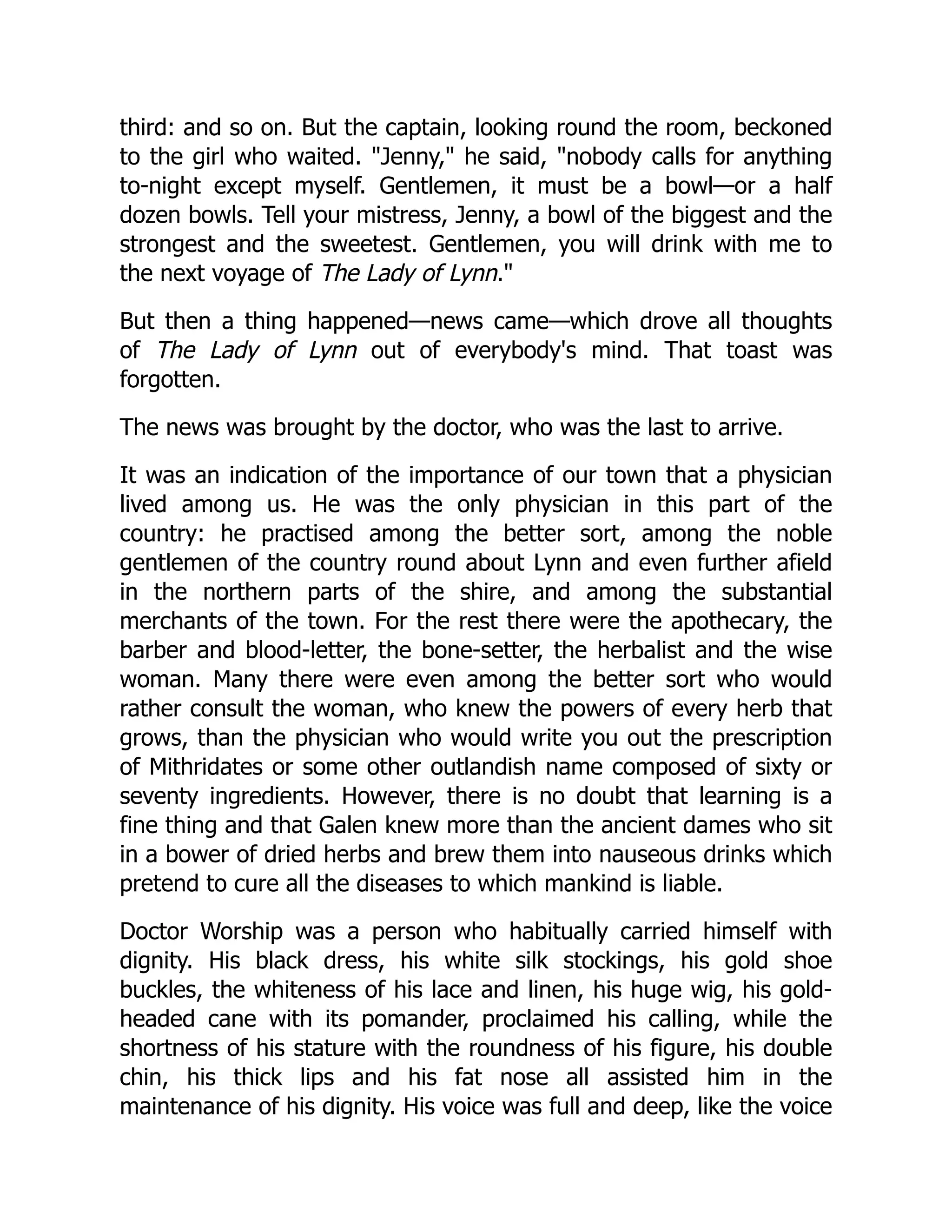 third: and so on. But the captain, looking round the room, beckoned
to the girl who waited. "Jenny," he said, "nobody calls for anything
to-night except myself. Gentlemen, it must be a bowl—or a half
dozen bowls. Tell your mistress, Jenny, a bowl of the biggest and the
strongest and the sweetest. Gentlemen, you will drink with me to
the next voyage of The Lady of Lynn."
But then a thing happened—news came—which drove all thoughts
of The Lady of Lynn out of everybody's mind. That toast was
forgotten.
The news was brought by the doctor, who was the last to arrive.
It was an indication of the importance of our town that a physician
lived among us. He was the only physician in this part of the
country: he practised among the better sort, among the noble
gentlemen of the country round about Lynn and even further afield
in the northern parts of the shire, and among the substantial
merchants of the town. For the rest there were the apothecary, the
barber and blood-letter, the bone-setter, the herbalist and the wise
woman. Many there were even among the better sort who would
rather consult the woman, who knew the powers of every herb that
grows, than the physician who would write you out the prescription
of Mithridates or some other outlandish name composed of sixty or
seventy ingredients. However, there is no doubt that learning is a
fine thing and that Galen knew more than the ancient dames who sit
in a bower of dried herbs and brew them into nauseous drinks which
pretend to cure all the diseases to which mankind is liable.
Doctor Worship was a person who habitually carried himself with
dignity. His black dress, his white silk stockings, his gold shoe
buckles, the whiteness of his lace and linen, his huge wig, his gold-
headed cane with its pomander, proclaimed his calling, while the
shortness of his stature with the roundness of his figure, his double
chin, his thick lips and his fat nose all assisted him in the
maintenance of his dignity. His voice was full and deep, like the voice
 
