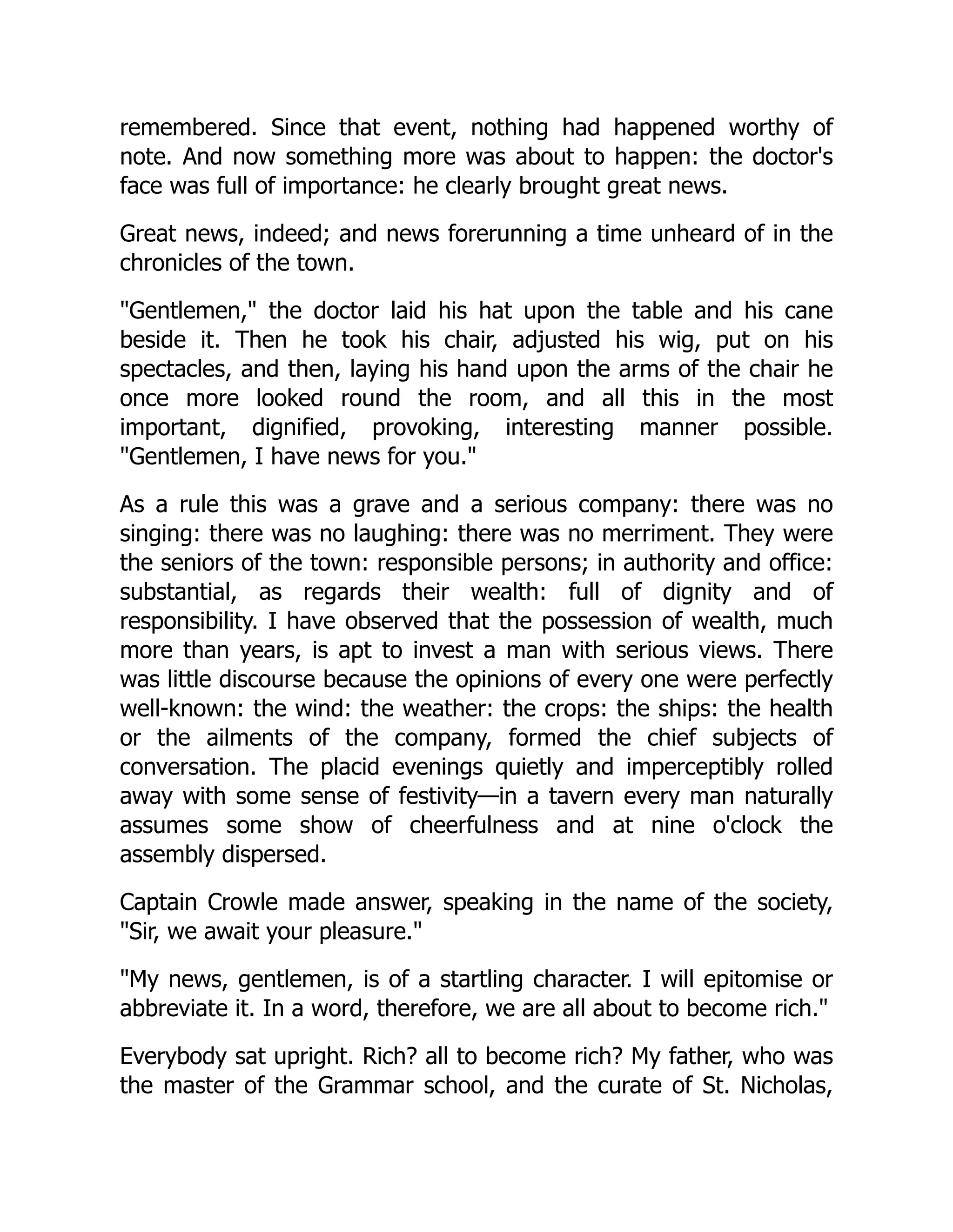 remembered. Since that event, nothing had happened worthy of
note. And now something more was about to happen: the doctor's
face was full of importance: he clearly brought great news.
Great news, indeed; and news forerunning a time unheard of in the
chronicles of the town.
"Gentlemen," the doctor laid his hat upon the table and his cane
beside it. Then he took his chair, adjusted his wig, put on his
spectacles, and then, laying his hand upon the arms of the chair he
once more looked round the room, and all this in the most
important, dignified, provoking, interesting manner possible.
"Gentlemen, I have news for you."
As a rule this was a grave and a serious company: there was no
singing: there was no laughing: there was no merriment. They were
the seniors of the town: responsible persons; in authority and office:
substantial, as regards their wealth: full of dignity and of
responsibility. I have observed that the possession of wealth, much
more than years, is apt to invest a man with serious views. There
was little discourse because the opinions of every one were perfectly
well-known: the wind: the weather: the crops: the ships: the health
or the ailments of the company, formed the chief subjects of
conversation. The placid evenings quietly and imperceptibly rolled
away with some sense of festivity—in a tavern every man naturally
assumes some show of cheerfulness and at nine o'clock the
assembly dispersed.
Captain Crowle made answer, speaking in the name of the society,
"Sir, we await your pleasure."
"My news, gentlemen, is of a startling character. I will epitomise or
abbreviate it. In a word, therefore, we are all about to become rich."
Everybody sat upright. Rich? all to become rich? My father, who was
the master of the Grammar school, and the curate of St. Nicholas,
 