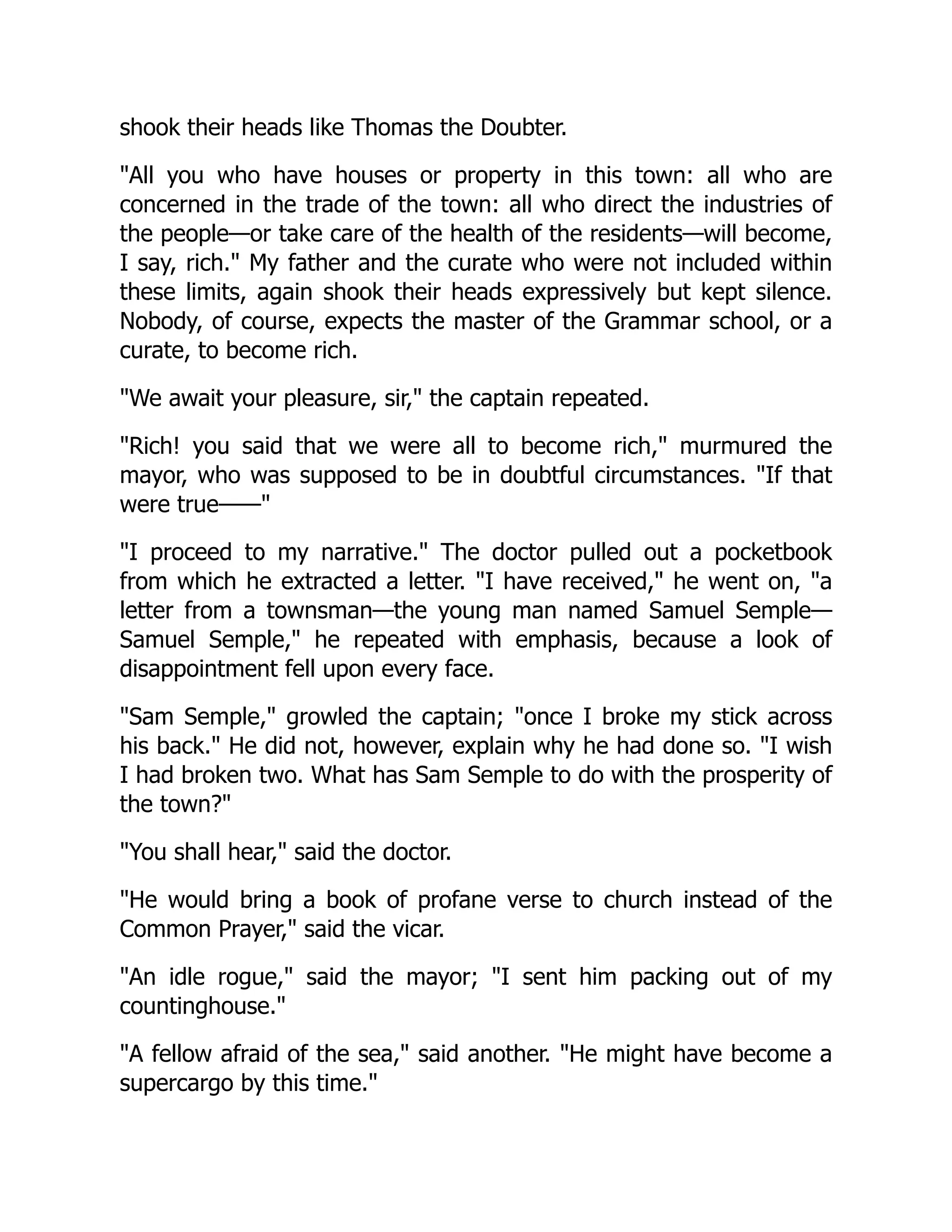 shook their heads like Thomas the Doubter.
"All you who have houses or property in this town: all who are
concerned in the trade of the town: all who direct the industries of
the people—or take care of the health of the residents—will become,
I say, rich." My father and the curate who were not included within
these limits, again shook their heads expressively but kept silence.
Nobody, of course, expects the master of the Grammar school, or a
curate, to become rich.
"We await your pleasure, sir," the captain repeated.
"Rich! you said that we were all to become rich," murmured the
mayor, who was supposed to be in doubtful circumstances. "If that
were true——"
"I proceed to my narrative." The doctor pulled out a pocketbook
from which he extracted a letter. "I have received," he went on, "a
letter from a townsman—the young man named Samuel Semple—
Samuel Semple," he repeated with emphasis, because a look of
disappointment fell upon every face.
"Sam Semple," growled the captain; "once I broke my stick across
his back." He did not, however, explain why he had done so. "I wish
I had broken two. What has Sam Semple to do with the prosperity of
the town?"
"You shall hear," said the doctor.
"He would bring a book of profane verse to church instead of the
Common Prayer," said the vicar.
"An idle rogue," said the mayor; "I sent him packing out of my
countinghouse."
"A fellow afraid of the sea," said another. "He might have become a
supercargo by this time."
 