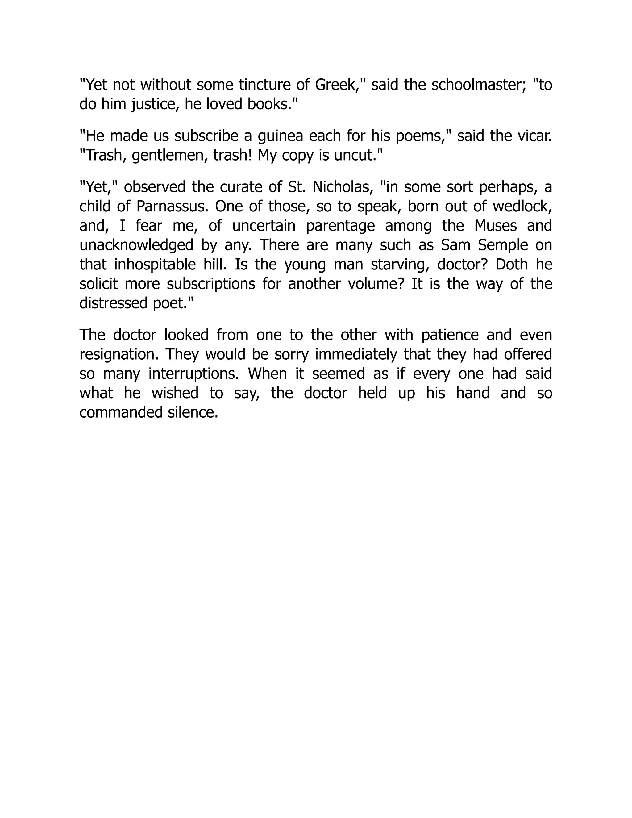 "Yet not without some tincture of Greek," said the schoolmaster; "to
do him justice, he loved books."
"He made us subscribe a guinea each for his poems," said the vicar.
"Trash, gentlemen, trash! My copy is uncut."
"Yet," observed the curate of St. Nicholas, "in some sort perhaps, a
child of Parnassus. One of those, so to speak, born out of wedlock,
and, I fear me, of uncertain parentage among the Muses and
unacknowledged by any. There are many such as Sam Semple on
that inhospitable hill. Is the young man starving, doctor? Doth he
solicit more subscriptions for another volume? It is the way of the
distressed poet."
The doctor looked from one to the other with patience and even
resignation. They would be sorry immediately that they had offered
so many interruptions. When it seemed as if every one had said
what he wished to say, the doctor held up his hand and so
commanded silence.
 
