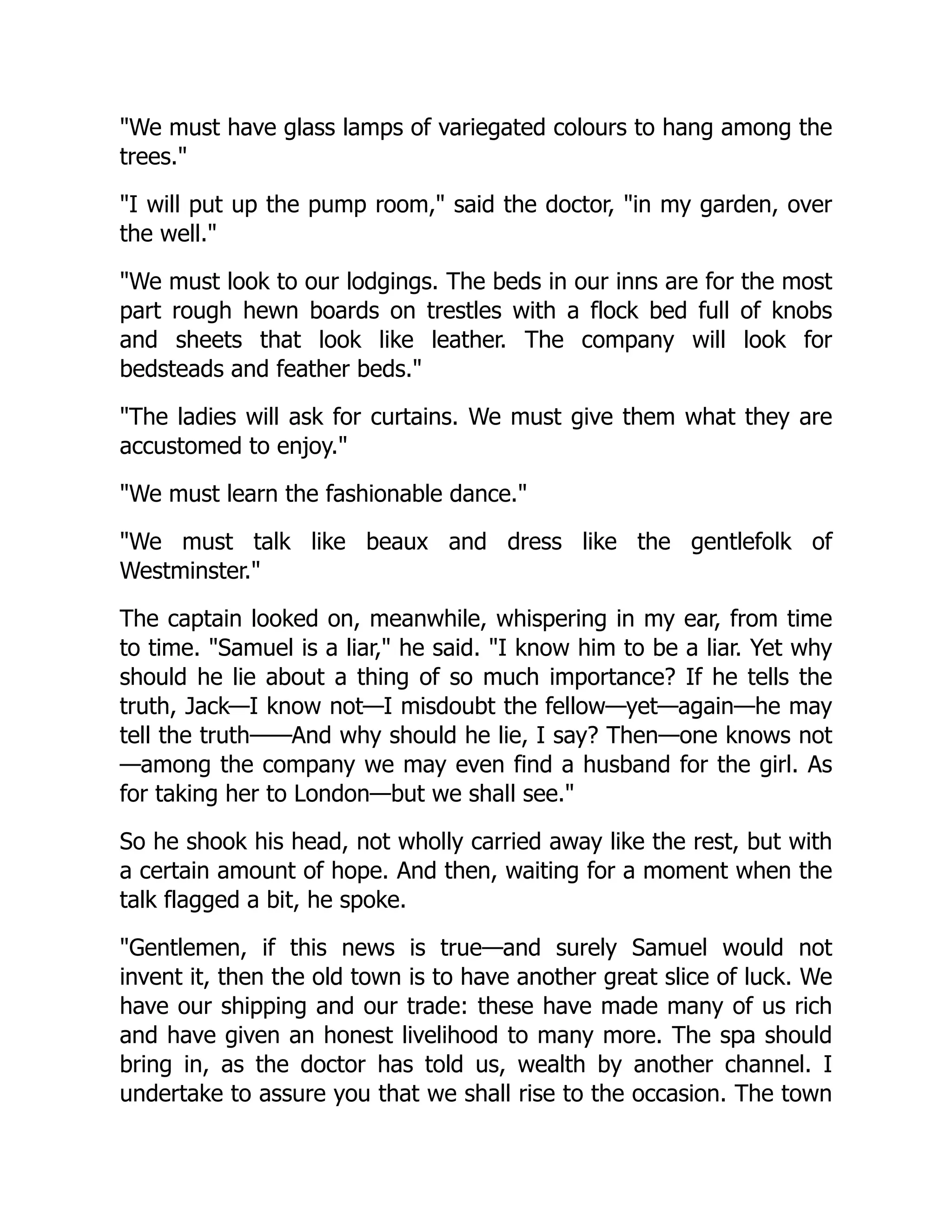 "We must have glass lamps of variegated colours to hang among the
trees."
"I will put up the pump room," said the doctor, "in my garden, over
the well."
"We must look to our lodgings. The beds in our inns are for the most
part rough hewn boards on trestles with a flock bed full of knobs
and sheets that look like leather. The company will look for
bedsteads and feather beds."
"The ladies will ask for curtains. We must give them what they are
accustomed to enjoy."
"We must learn the fashionable dance."
"We must talk like beaux and dress like the gentlefolk of
Westminster."
The captain looked on, meanwhile, whispering in my ear, from time
to time. "Samuel is a liar," he said. "I know him to be a liar. Yet why
should he lie about a thing of so much importance? If he tells the
truth, Jack—I know not—I misdoubt the fellow—yet—again—he may
tell the truth——And why should he lie, I say? Then—one knows not
—among the company we may even find a husband for the girl. As
for taking her to London—but we shall see."
So he shook his head, not wholly carried away like the rest, but with
a certain amount of hope. And then, waiting for a moment when the
talk flagged a bit, he spoke.
"Gentlemen, if this news is true—and surely Samuel would not
invent it, then the old town is to have another great slice of luck. We
have our shipping and our trade: these have made many of us rich
and have given an honest livelihood to many more. The spa should
bring in, as the doctor has told us, wealth by another channel. I
undertake to assure you that we shall rise to the occasion. The town
 