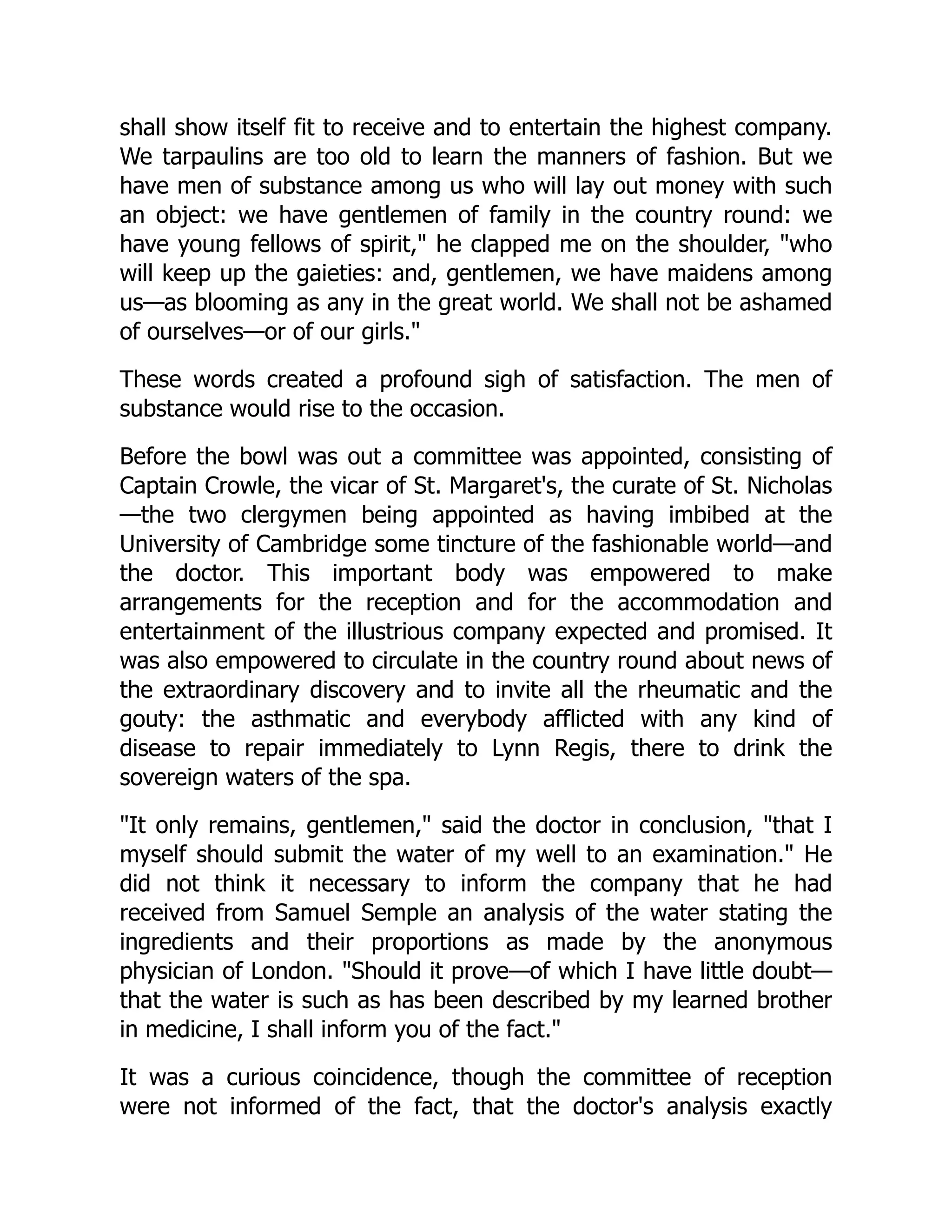 shall show itself fit to receive and to entertain the highest company.
We tarpaulins are too old to learn the manners of fashion. But we
have men of substance among us who will lay out money with such
an object: we have gentlemen of family in the country round: we
have young fellows of spirit," he clapped me on the shoulder, "who
will keep up the gaieties: and, gentlemen, we have maidens among
us—as blooming as any in the great world. We shall not be ashamed
of ourselves—or of our girls."
These words created a profound sigh of satisfaction. The men of
substance would rise to the occasion.
Before the bowl was out a committee was appointed, consisting of
Captain Crowle, the vicar of St. Margaret's, the curate of St. Nicholas
—the two clergymen being appointed as having imbibed at the
University of Cambridge some tincture of the fashionable world—and
the doctor. This important body was empowered to make
arrangements for the reception and for the accommodation and
entertainment of the illustrious company expected and promised. It
was also empowered to circulate in the country round about news of
the extraordinary discovery and to invite all the rheumatic and the
gouty: the asthmatic and everybody afflicted with any kind of
disease to repair immediately to Lynn Regis, there to drink the
sovereign waters of the spa.
"It only remains, gentlemen," said the doctor in conclusion, "that I
myself should submit the water of my well to an examination." He
did not think it necessary to inform the company that he had
received from Samuel Semple an analysis of the water stating the
ingredients and their proportions as made by the anonymous
physician of London. "Should it prove—of which I have little doubt—
that the water is such as has been described by my learned brother
in medicine, I shall inform you of the fact."
It was a curious coincidence, though the committee of reception
were not informed of the fact, that the doctor's analysis exactly
 