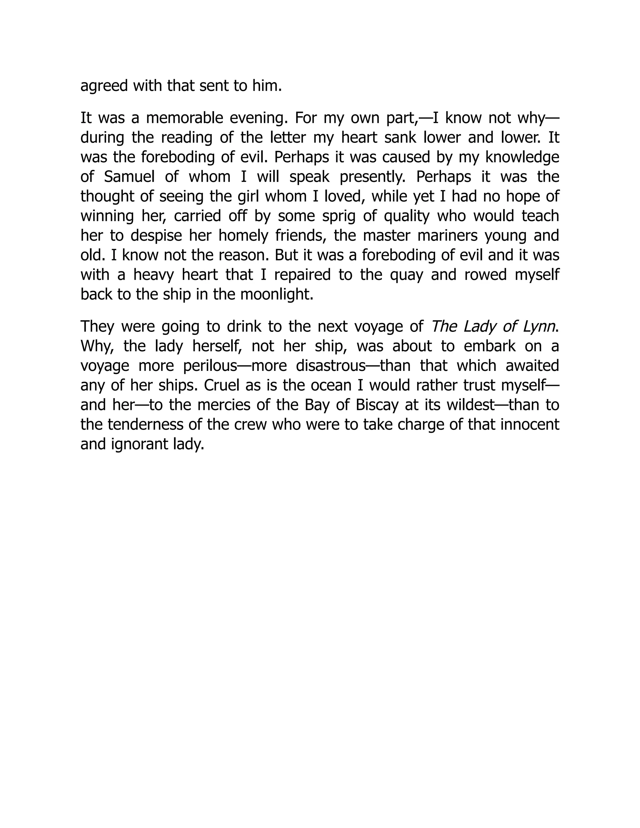 agreed with that sent to him.
It was a memorable evening. For my own part,—I know not why—
during the reading of the letter my heart sank lower and lower. It
was the foreboding of evil. Perhaps it was caused by my knowledge
of Samuel of whom I will speak presently. Perhaps it was the
thought of seeing the girl whom I loved, while yet I had no hope of
winning her, carried off by some sprig of quality who would teach
her to despise her homely friends, the master mariners young and
old. I know not the reason. But it was a foreboding of evil and it was
with a heavy heart that I repaired to the quay and rowed myself
back to the ship in the moonlight.
They were going to drink to the next voyage of The Lady of Lynn.
Why, the lady herself, not her ship, was about to embark on a
voyage more perilous—more disastrous—than that which awaited
any of her ships. Cruel as is the ocean I would rather trust myself—
and her—to the mercies of the Bay of Biscay at its wildest—than to
the tenderness of the crew who were to take charge of that innocent
and ignorant lady.
 