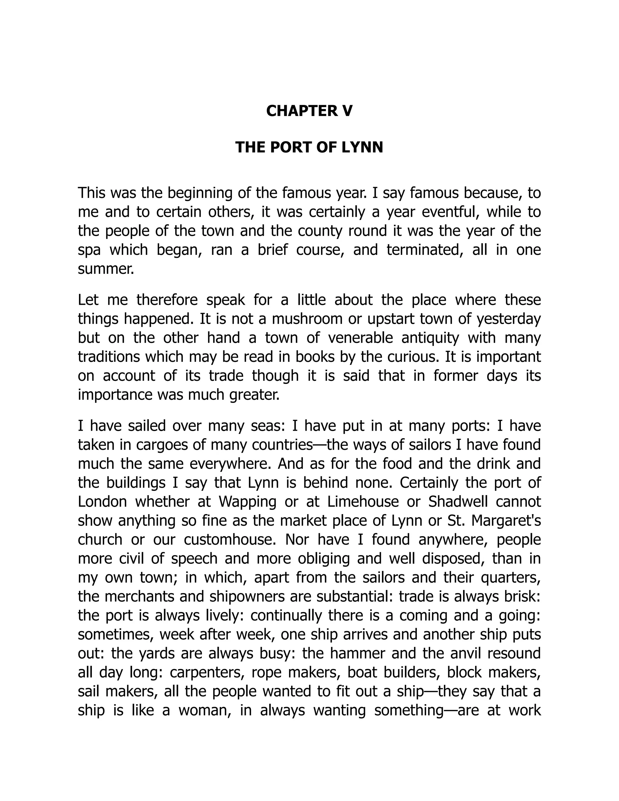 CHAPTER V
THE PORT OF LYNN
This was the beginning of the famous year. I say famous because, to
me and to certain others, it was certainly a year eventful, while to
the people of the town and the county round it was the year of the
spa which began, ran a brief course, and terminated, all in one
summer.
Let me therefore speak for a little about the place where these
things happened. It is not a mushroom or upstart town of yesterday
but on the other hand a town of venerable antiquity with many
traditions which may be read in books by the curious. It is important
on account of its trade though it is said that in former days its
importance was much greater.
I have sailed over many seas: I have put in at many ports: I have
taken in cargoes of many countries—the ways of sailors I have found
much the same everywhere. And as for the food and the drink and
the buildings I say that Lynn is behind none. Certainly the port of
London whether at Wapping or at Limehouse or Shadwell cannot
show anything so fine as the market place of Lynn or St. Margaret's
church or our customhouse. Nor have I found anywhere, people
more civil of speech and more obliging and well disposed, than in
my own town; in which, apart from the sailors and their quarters,
the merchants and shipowners are substantial: trade is always brisk:
the port is always lively: continually there is a coming and a going:
sometimes, week after week, one ship arrives and another ship puts
out: the yards are always busy: the hammer and the anvil resound
all day long: carpenters, rope makers, boat builders, block makers,
sail makers, all the people wanted to fit out a ship—they say that a
ship is like a woman, in always wanting something—are at work
 