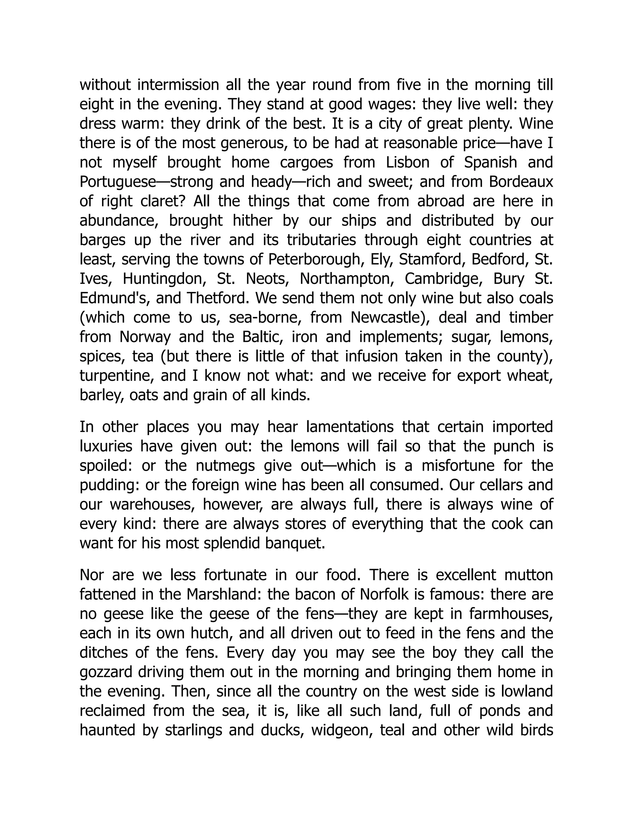 without intermission all the year round from five in the morning till
eight in the evening. They stand at good wages: they live well: they
dress warm: they drink of the best. It is a city of great plenty. Wine
there is of the most generous, to be had at reasonable price—have I
not myself brought home cargoes from Lisbon of Spanish and
Portuguese—strong and heady—rich and sweet; and from Bordeaux
of right claret? All the things that come from abroad are here in
abundance, brought hither by our ships and distributed by our
barges up the river and its tributaries through eight countries at
least, serving the towns of Peterborough, Ely, Stamford, Bedford, St.
Ives, Huntingdon, St. Neots, Northampton, Cambridge, Bury St.
Edmund's, and Thetford. We send them not only wine but also coals
(which come to us, sea-borne, from Newcastle), deal and timber
from Norway and the Baltic, iron and implements; sugar, lemons,
spices, tea (but there is little of that infusion taken in the county),
turpentine, and I know not what: and we receive for export wheat,
barley, oats and grain of all kinds.
In other places you may hear lamentations that certain imported
luxuries have given out: the lemons will fail so that the punch is
spoiled: or the nutmegs give out—which is a misfortune for the
pudding: or the foreign wine has been all consumed. Our cellars and
our warehouses, however, are always full, there is always wine of
every kind: there are always stores of everything that the cook can
want for his most splendid banquet.
Nor are we less fortunate in our food. There is excellent mutton
fattened in the Marshland: the bacon of Norfolk is famous: there are
no geese like the geese of the fens—they are kept in farmhouses,
each in its own hutch, and all driven out to feed in the fens and the
ditches of the fens. Every day you may see the boy they call the
gozzard driving them out in the morning and bringing them home in
the evening. Then, since all the country on the west side is lowland
reclaimed from the sea, it is, like all such land, full of ponds and
haunted by starlings and ducks, widgeon, teal and other wild birds
 