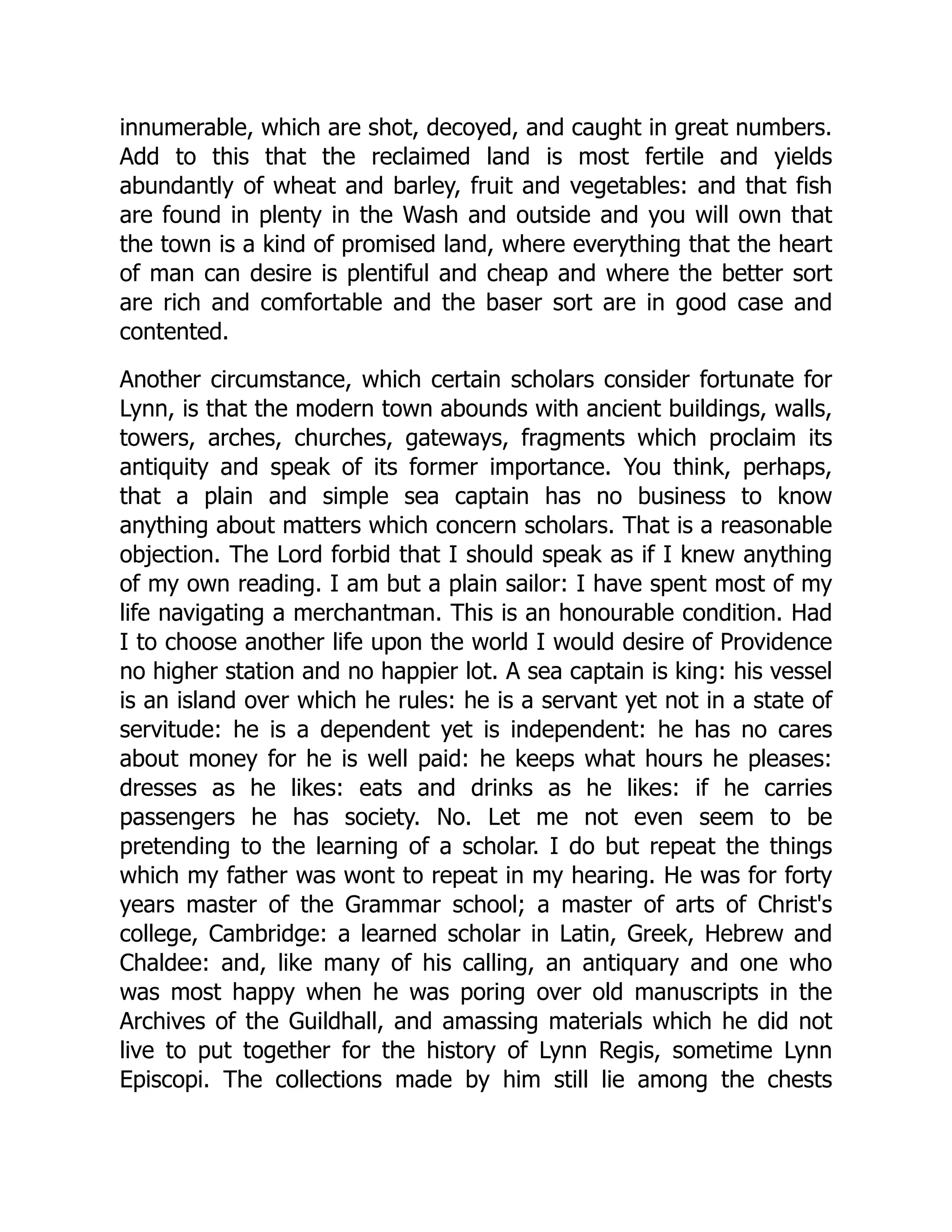 innumerable, which are shot, decoyed, and caught in great numbers.
Add to this that the reclaimed land is most fertile and yields
abundantly of wheat and barley, fruit and vegetables: and that fish
are found in plenty in the Wash and outside and you will own that
the town is a kind of promised land, where everything that the heart
of man can desire is plentiful and cheap and where the better sort
are rich and comfortable and the baser sort are in good case and
contented.
Another circumstance, which certain scholars consider fortunate for
Lynn, is that the modern town abounds with ancient buildings, walls,
towers, arches, churches, gateways, fragments which proclaim its
antiquity and speak of its former importance. You think, perhaps,
that a plain and simple sea captain has no business to know
anything about matters which concern scholars. That is a reasonable
objection. The Lord forbid that I should speak as if I knew anything
of my own reading. I am but a plain sailor: I have spent most of my
life navigating a merchantman. This is an honourable condition. Had
I to choose another life upon the world I would desire of Providence
no higher station and no happier lot. A sea captain is king: his vessel
is an island over which he rules: he is a servant yet not in a state of
servitude: he is a dependent yet is independent: he has no cares
about money for he is well paid: he keeps what hours he pleases:
dresses as he likes: eats and drinks as he likes: if he carries
passengers he has society. No. Let me not even seem to be
pretending to the learning of a scholar. I do but repeat the things
which my father was wont to repeat in my hearing. He was for forty
years master of the Grammar school; a master of arts of Christ's
college, Cambridge: a learned scholar in Latin, Greek, Hebrew and
Chaldee: and, like many of his calling, an antiquary and one who
was most happy when he was poring over old manuscripts in the
Archives of the Guildhall, and amassing materials which he did not
live to put together for the history of Lynn Regis, sometime Lynn
Episcopi. The collections made by him still lie among the chests
 