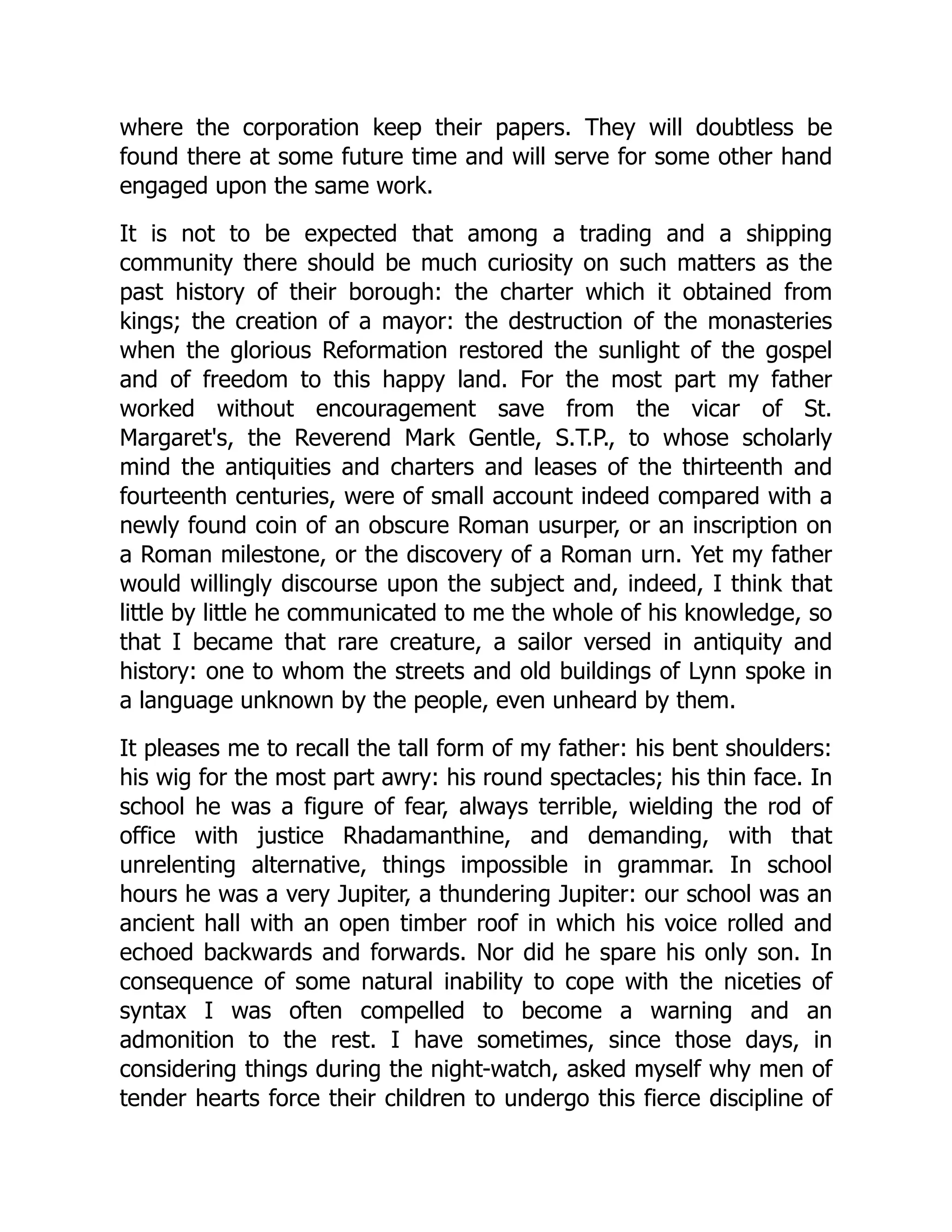 where the corporation keep their papers. They will doubtless be
found there at some future time and will serve for some other hand
engaged upon the same work.
It is not to be expected that among a trading and a shipping
community there should be much curiosity on such matters as the
past history of their borough: the charter which it obtained from
kings; the creation of a mayor: the destruction of the monasteries
when the glorious Reformation restored the sunlight of the gospel
and of freedom to this happy land. For the most part my father
worked without encouragement save from the vicar of St.
Margaret's, the Reverend Mark Gentle, S.T.P., to whose scholarly
mind the antiquities and charters and leases of the thirteenth and
fourteenth centuries, were of small account indeed compared with a
newly found coin of an obscure Roman usurper, or an inscription on
a Roman milestone, or the discovery of a Roman urn. Yet my father
would willingly discourse upon the subject and, indeed, I think that
little by little he communicated to me the whole of his knowledge, so
that I became that rare creature, a sailor versed in antiquity and
history: one to whom the streets and old buildings of Lynn spoke in
a language unknown by the people, even unheard by them.
It pleases me to recall the tall form of my father: his bent shoulders:
his wig for the most part awry: his round spectacles; his thin face. In
school he was a figure of fear, always terrible, wielding the rod of
office with justice Rhadamanthine, and demanding, with that
unrelenting alternative, things impossible in grammar. In school
hours he was a very Jupiter, a thundering Jupiter: our school was an
ancient hall with an open timber roof in which his voice rolled and
echoed backwards and forwards. Nor did he spare his only son. In
consequence of some natural inability to cope with the niceties of
syntax I was often compelled to become a warning and an
admonition to the rest. I have sometimes, since those days, in
considering things during the night-watch, asked myself why men of
tender hearts force their children to undergo this fierce discipline of
 