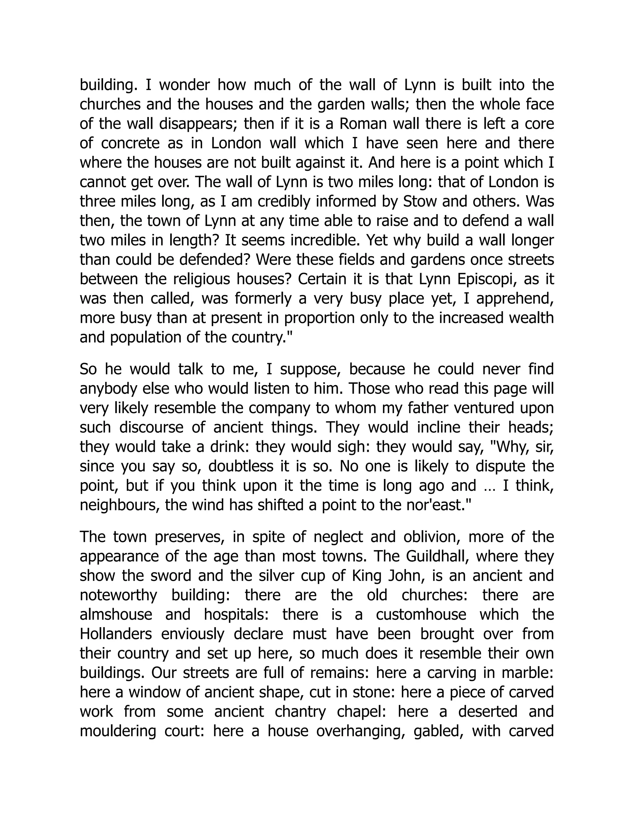building. I wonder how much of the wall of Lynn is built into the
churches and the houses and the garden walls; then the whole face
of the wall disappears; then if it is a Roman wall there is left a core
of concrete as in London wall which I have seen here and there
where the houses are not built against it. And here is a point which I
cannot get over. The wall of Lynn is two miles long: that of London is
three miles long, as I am credibly informed by Stow and others. Was
then, the town of Lynn at any time able to raise and to defend a wall
two miles in length? It seems incredible. Yet why build a wall longer
than could be defended? Were these fields and gardens once streets
between the religious houses? Certain it is that Lynn Episcopi, as it
was then called, was formerly a very busy place yet, I apprehend,
more busy than at present in proportion only to the increased wealth
and population of the country."
So he would talk to me, I suppose, because he could never find
anybody else who would listen to him. Those who read this page will
very likely resemble the company to whom my father ventured upon
such discourse of ancient things. They would incline their heads;
they would take a drink: they would sigh: they would say, "Why, sir,
since you say so, doubtless it is so. No one is likely to dispute the
point, but if you think upon it the time is long ago and … I think,
neighbours, the wind has shifted a point to the nor'east."
The town preserves, in spite of neglect and oblivion, more of the
appearance of the age than most towns. The Guildhall, where they
show the sword and the silver cup of King John, is an ancient and
noteworthy building: there are the old churches: there are
almshouse and hospitals: there is a customhouse which the
Hollanders enviously declare must have been brought over from
their country and set up here, so much does it resemble their own
buildings. Our streets are full of remains: here a carving in marble:
here a window of ancient shape, cut in stone: here a piece of carved
work from some ancient chantry chapel: here a deserted and
mouldering court: here a house overhanging, gabled, with carved
 