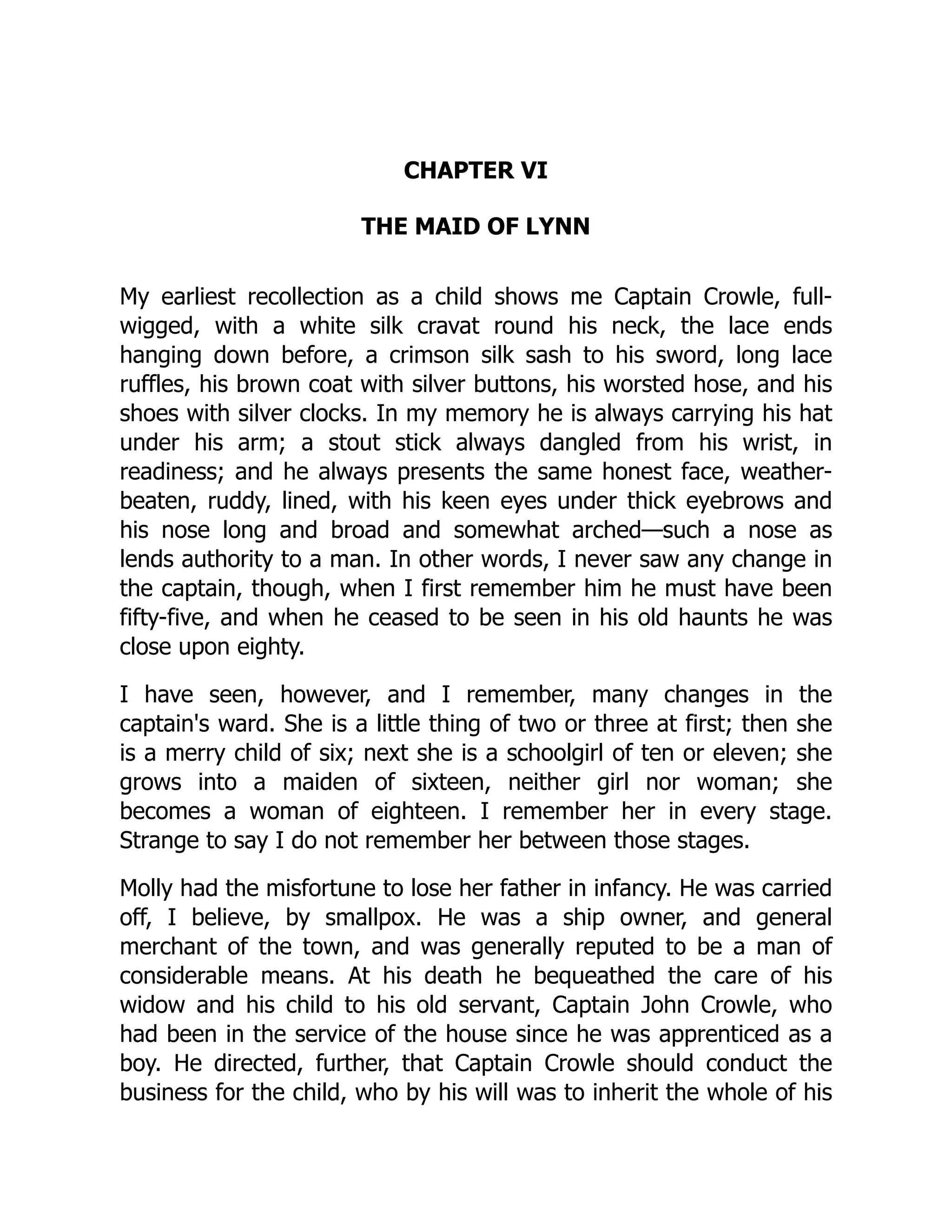 CHAPTER VI
THE MAID OF LYNN
My earliest recollection as a child shows me Captain Crowle, full-
wigged, with a white silk cravat round his neck, the lace ends
hanging down before, a crimson silk sash to his sword, long lace
ruffles, his brown coat with silver buttons, his worsted hose, and his
shoes with silver clocks. In my memory he is always carrying his hat
under his arm; a stout stick always dangled from his wrist, in
readiness; and he always presents the same honest face, weather-
beaten, ruddy, lined, with his keen eyes under thick eyebrows and
his nose long and broad and somewhat arched—such a nose as
lends authority to a man. In other words, I never saw any change in
the captain, though, when I first remember him he must have been
fifty-five, and when he ceased to be seen in his old haunts he was
close upon eighty.
I have seen, however, and I remember, many changes in the
captain's ward. She is a little thing of two or three at first; then she
is a merry child of six; next she is a schoolgirl of ten or eleven; she
grows into a maiden of sixteen, neither girl nor woman; she
becomes a woman of eighteen. I remember her in every stage.
Strange to say I do not remember her between those stages.
Molly had the misfortune to lose her father in infancy. He was carried
off, I believe, by smallpox. He was a ship owner, and general
merchant of the town, and was generally reputed to be a man of
considerable means. At his death he bequeathed the care of his
widow and his child to his old servant, Captain John Crowle, who
had been in the service of the house since he was apprenticed as a
boy. He directed, further, that Captain Crowle should conduct the
business for the child, who by his will was to inherit the whole of his
 