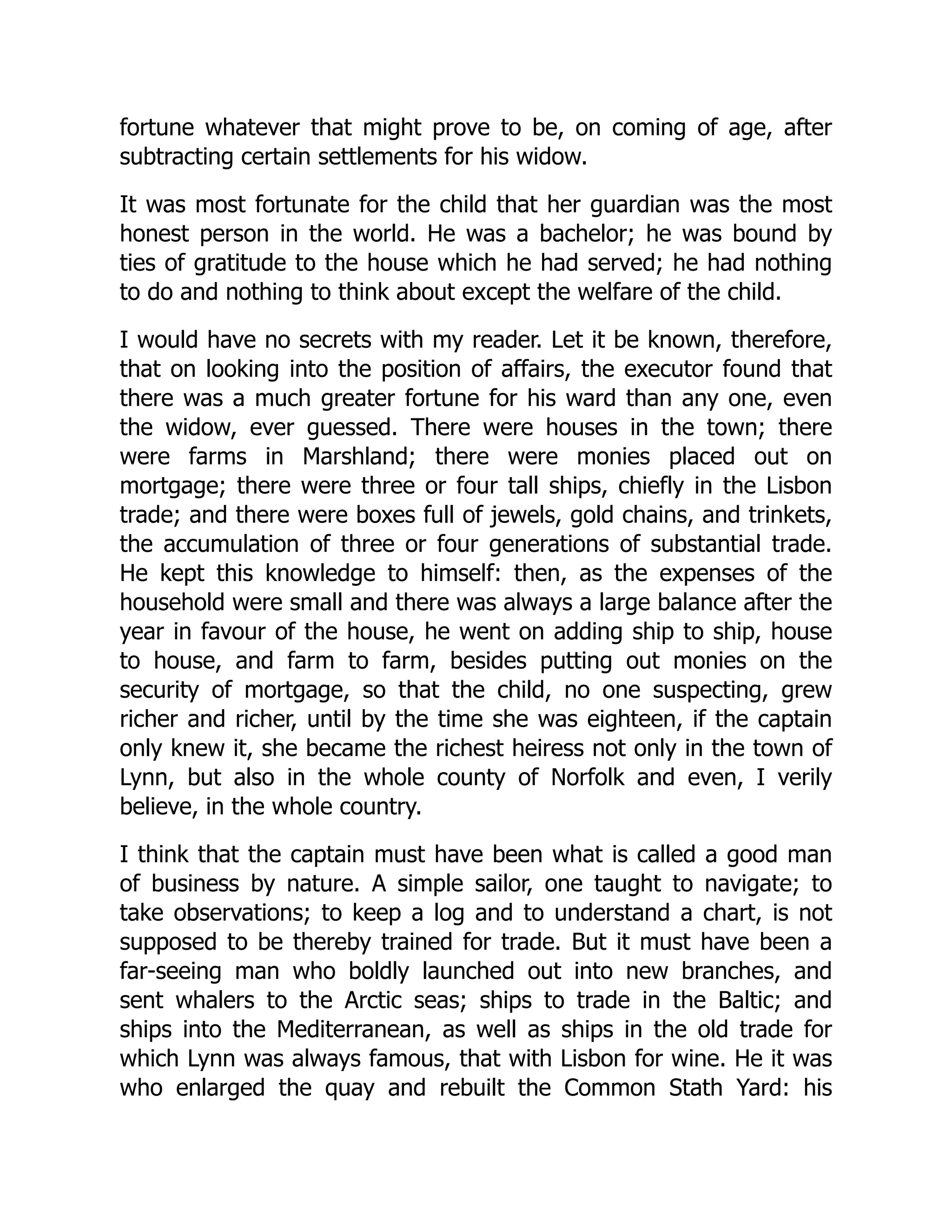 fortune whatever that might prove to be, on coming of age, after
subtracting certain settlements for his widow.
It was most fortunate for the child that her guardian was the most
honest person in the world. He was a bachelor; he was bound by
ties of gratitude to the house which he had served; he had nothing
to do and nothing to think about except the welfare of the child.
I would have no secrets with my reader. Let it be known, therefore,
that on looking into the position of affairs, the executor found that
there was a much greater fortune for his ward than any one, even
the widow, ever guessed. There were houses in the town; there
were farms in Marshland; there were monies placed out on
mortgage; there were three or four tall ships, chiefly in the Lisbon
trade; and there were boxes full of jewels, gold chains, and trinkets,
the accumulation of three or four generations of substantial trade.
He kept this knowledge to himself: then, as the expenses of the
household were small and there was always a large balance after the
year in favour of the house, he went on adding ship to ship, house
to house, and farm to farm, besides putting out monies on the
security of mortgage, so that the child, no one suspecting, grew
richer and richer, until by the time she was eighteen, if the captain
only knew it, she became the richest heiress not only in the town of
Lynn, but also in the whole county of Norfolk and even, I verily
believe, in the whole country.
I think that the captain must have been what is called a good man
of business by nature. A simple sailor, one taught to navigate; to
take observations; to keep a log and to understand a chart, is not
supposed to be thereby trained for trade. But it must have been a
far-seeing man who boldly launched out into new branches, and
sent whalers to the Arctic seas; ships to trade in the Baltic; and
ships into the Mediterranean, as well as ships in the old trade for
which Lynn was always famous, that with Lisbon for wine. He it was
who enlarged the quay and rebuilt the Common Stath Yard: his
 