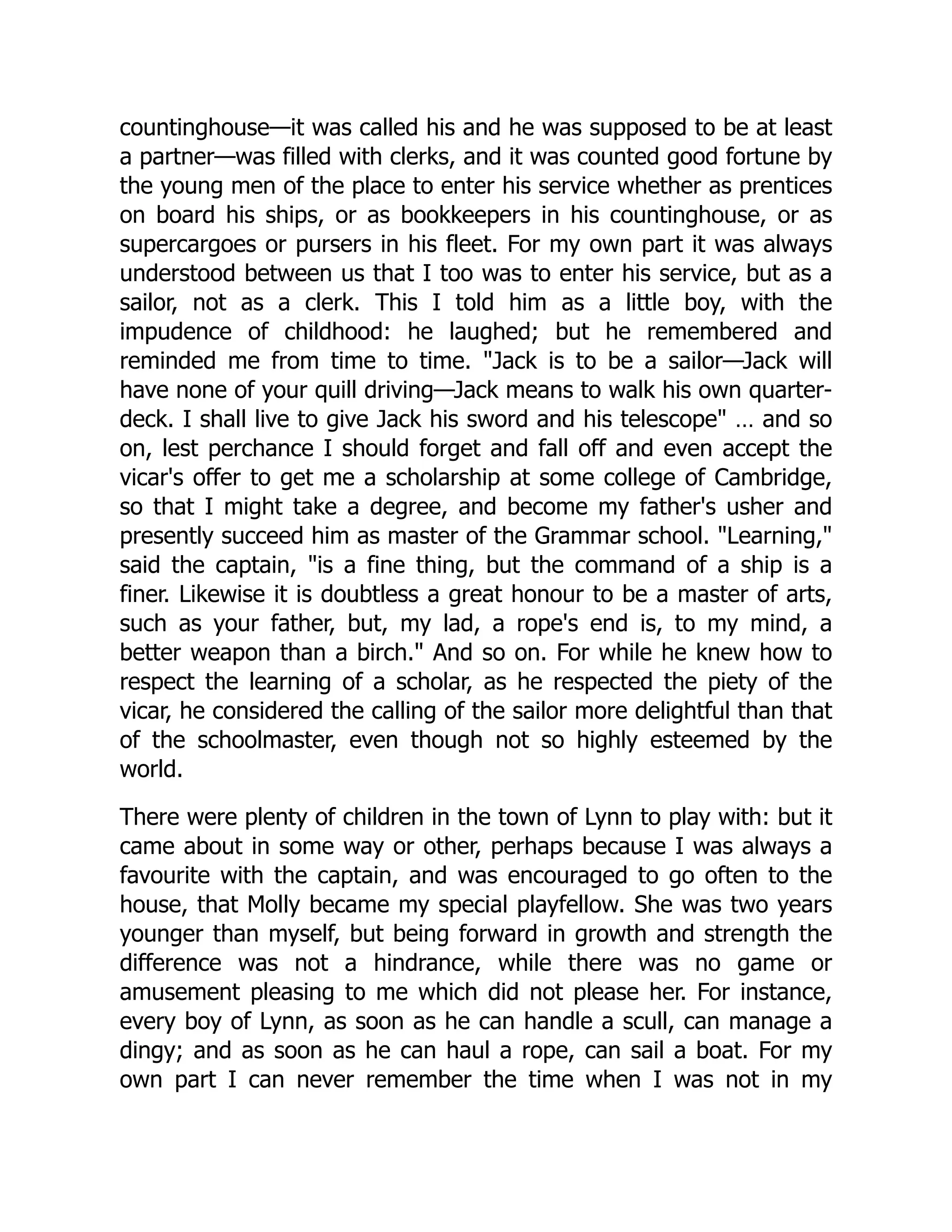 countinghouse—it was called his and he was supposed to be at least
a partner—was filled with clerks, and it was counted good fortune by
the young men of the place to enter his service whether as prentices
on board his ships, or as bookkeepers in his countinghouse, or as
supercargoes or pursers in his fleet. For my own part it was always
understood between us that I too was to enter his service, but as a
sailor, not as a clerk. This I told him as a little boy, with the
impudence of childhood: he laughed; but he remembered and
reminded me from time to time. "Jack is to be a sailor—Jack will
have none of your quill driving—Jack means to walk his own quarter-
deck. I shall live to give Jack his sword and his telescope" … and so
on, lest perchance I should forget and fall off and even accept the
vicar's offer to get me a scholarship at some college of Cambridge,
so that I might take a degree, and become my father's usher and
presently succeed him as master of the Grammar school. "Learning,"
said the captain, "is a fine thing, but the command of a ship is a
finer. Likewise it is doubtless a great honour to be a master of arts,
such as your father, but, my lad, a rope's end is, to my mind, a
better weapon than a birch." And so on. For while he knew how to
respect the learning of a scholar, as he respected the piety of the
vicar, he considered the calling of the sailor more delightful than that
of the schoolmaster, even though not so highly esteemed by the
world.
There were plenty of children in the town of Lynn to play with: but it
came about in some way or other, perhaps because I was always a
favourite with the captain, and was encouraged to go often to the
house, that Molly became my special playfellow. She was two years
younger than myself, but being forward in growth and strength the
difference was not a hindrance, while there was no game or
amusement pleasing to me which did not please her. For instance,
every boy of Lynn, as soon as he can handle a scull, can manage a
dingy; and as soon as he can haul a rope, can sail a boat. For my
own part I can never remember the time when I was not in my
 