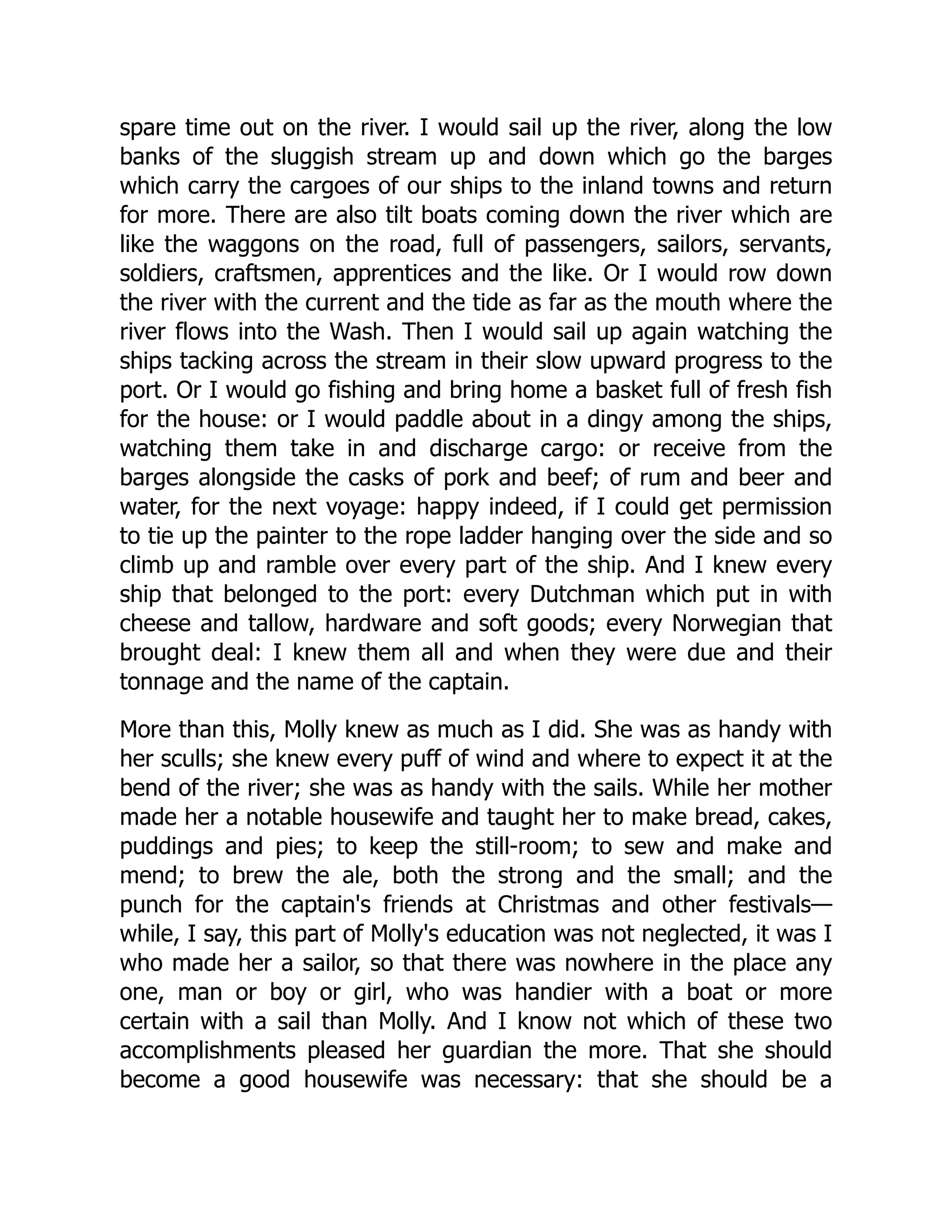 spare time out on the river. I would sail up the river, along the low
banks of the sluggish stream up and down which go the barges
which carry the cargoes of our ships to the inland towns and return
for more. There are also tilt boats coming down the river which are
like the waggons on the road, full of passengers, sailors, servants,
soldiers, craftsmen, apprentices and the like. Or I would row down
the river with the current and the tide as far as the mouth where the
river flows into the Wash. Then I would sail up again watching the
ships tacking across the stream in their slow upward progress to the
port. Or I would go fishing and bring home a basket full of fresh fish
for the house: or I would paddle about in a dingy among the ships,
watching them take in and discharge cargo: or receive from the
barges alongside the casks of pork and beef; of rum and beer and
water, for the next voyage: happy indeed, if I could get permission
to tie up the painter to the rope ladder hanging over the side and so
climb up and ramble over every part of the ship. And I knew every
ship that belonged to the port: every Dutchman which put in with
cheese and tallow, hardware and soft goods; every Norwegian that
brought deal: I knew them all and when they were due and their
tonnage and the name of the captain.
More than this, Molly knew as much as I did. She was as handy with
her sculls; she knew every puff of wind and where to expect it at the
bend of the river; she was as handy with the sails. While her mother
made her a notable housewife and taught her to make bread, cakes,
puddings and pies; to keep the still-room; to sew and make and
mend; to brew the ale, both the strong and the small; and the
punch for the captain's friends at Christmas and other festivals—
while, I say, this part of Molly's education was not neglected, it was I
who made her a sailor, so that there was nowhere in the place any
one, man or boy or girl, who was handier with a boat or more
certain with a sail than Molly. And I know not which of these two
accomplishments pleased her guardian the more. That she should
become a good housewife was necessary: that she should be a
 