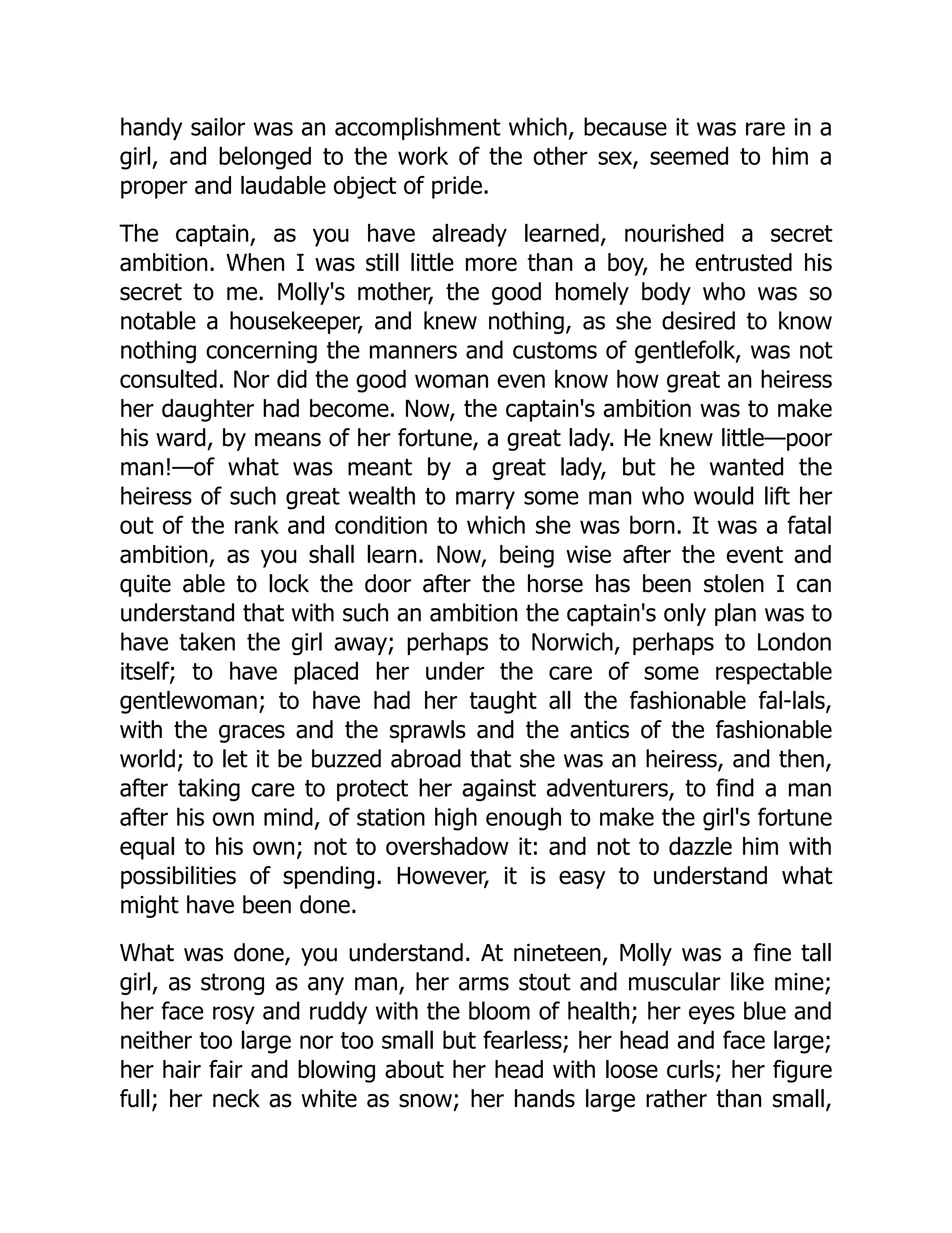 handy sailor was an accomplishment which, because it was rare in a
girl, and belonged to the work of the other sex, seemed to him a
proper and laudable object of pride.
The captain, as you have already learned, nourished a secret
ambition. When I was still little more than a boy, he entrusted his
secret to me. Molly's mother, the good homely body who was so
notable a housekeeper, and knew nothing, as she desired to know
nothing concerning the manners and customs of gentlefolk, was not
consulted. Nor did the good woman even know how great an heiress
her daughter had become. Now, the captain's ambition was to make
his ward, by means of her fortune, a great lady. He knew little—poor
man!—of what was meant by a great lady, but he wanted the
heiress of such great wealth to marry some man who would lift her
out of the rank and condition to which she was born. It was a fatal
ambition, as you shall learn. Now, being wise after the event and
quite able to lock the door after the horse has been stolen I can
understand that with such an ambition the captain's only plan was to
have taken the girl away; perhaps to Norwich, perhaps to London
itself; to have placed her under the care of some respectable
gentlewoman; to have had her taught all the fashionable fal-lals,
with the graces and the sprawls and the antics of the fashionable
world; to let it be buzzed abroad that she was an heiress, and then,
after taking care to protect her against adventurers, to find a man
after his own mind, of station high enough to make the girl's fortune
equal to his own; not to overshadow it: and not to dazzle him with
possibilities of spending. However, it is easy to understand what
might have been done.
What was done, you understand. At nineteen, Molly was a fine tall
girl, as strong as any man, her arms stout and muscular like mine;
her face rosy and ruddy with the bloom of health; her eyes blue and
neither too large nor too small but fearless; her head and face large;
her hair fair and blowing about her head with loose curls; her figure
full; her neck as white as snow; her hands large rather than small,
 