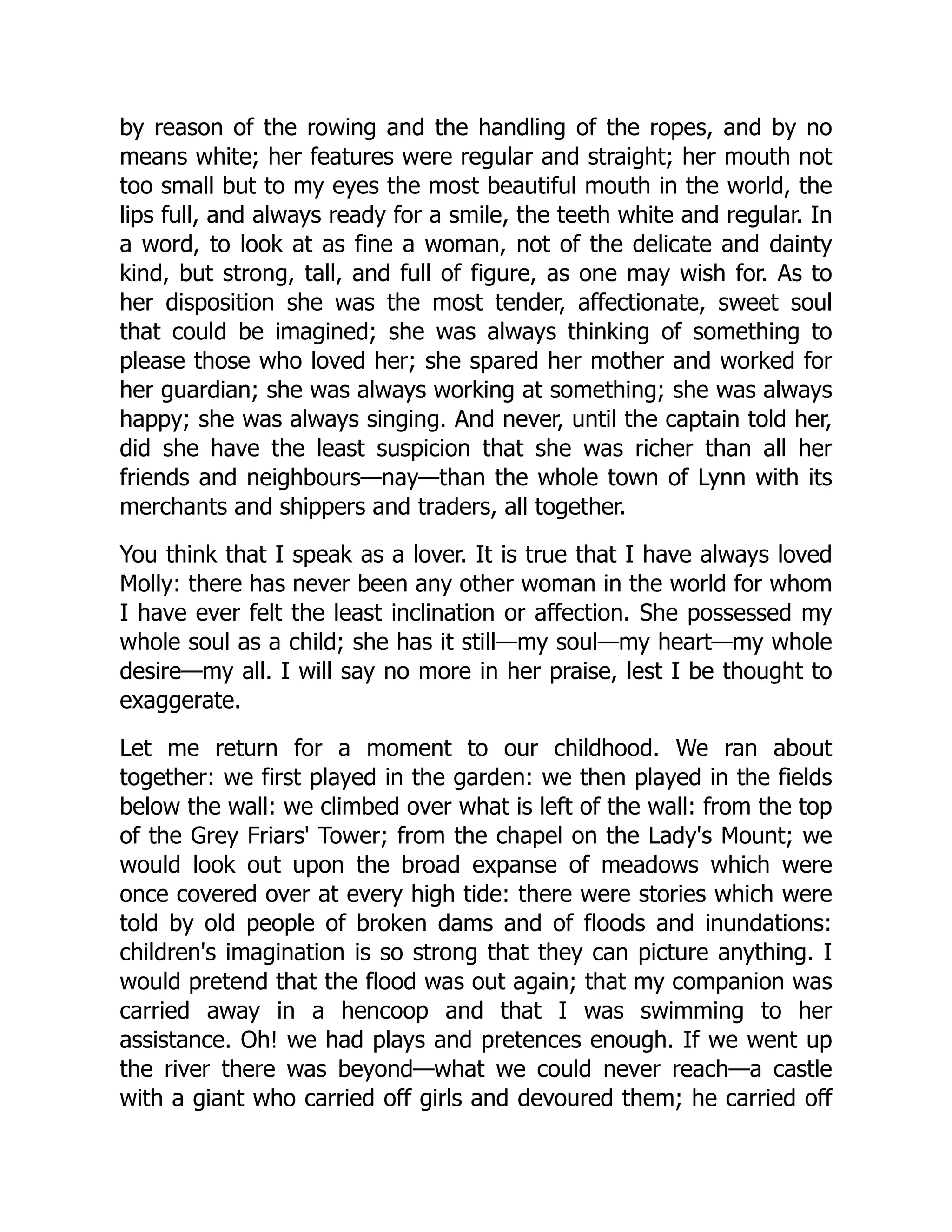 by reason of the rowing and the handling of the ropes, and by no
means white; her features were regular and straight; her mouth not
too small but to my eyes the most beautiful mouth in the world, the
lips full, and always ready for a smile, the teeth white and regular. In
a word, to look at as fine a woman, not of the delicate and dainty
kind, but strong, tall, and full of figure, as one may wish for. As to
her disposition she was the most tender, affectionate, sweet soul
that could be imagined; she was always thinking of something to
please those who loved her; she spared her mother and worked for
her guardian; she was always working at something; she was always
happy; she was always singing. And never, until the captain told her,
did she have the least suspicion that she was richer than all her
friends and neighbours—nay—than the whole town of Lynn with its
merchants and shippers and traders, all together.
You think that I speak as a lover. It is true that I have always loved
Molly: there has never been any other woman in the world for whom
I have ever felt the least inclination or affection. She possessed my
whole soul as a child; she has it still—my soul—my heart—my whole
desire—my all. I will say no more in her praise, lest I be thought to
exaggerate.
Let me return for a moment to our childhood. We ran about
together: we first played in the garden: we then played in the fields
below the wall: we climbed over what is left of the wall: from the top
of the Grey Friars' Tower; from the chapel on the Lady's Mount; we
would look out upon the broad expanse of meadows which were
once covered over at every high tide: there were stories which were
told by old people of broken dams and of floods and inundations:
children's imagination is so strong that they can picture anything. I
would pretend that the flood was out again; that my companion was
carried away in a hencoop and that I was swimming to her
assistance. Oh! we had plays and pretences enough. If we went up
the river there was beyond—what we could never reach—a castle
with a giant who carried off girls and devoured them; he carried off
 
