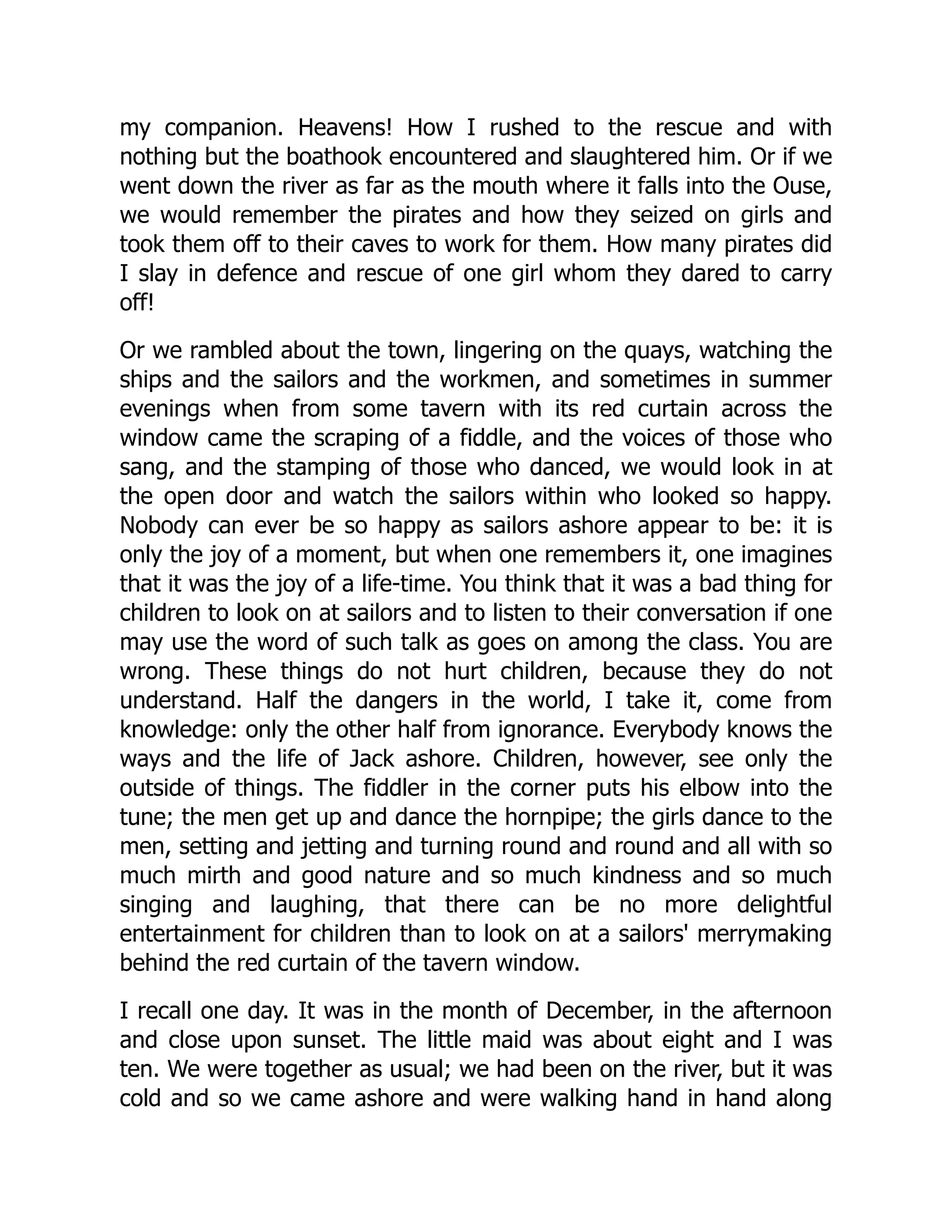 my companion. Heavens! How I rushed to the rescue and with
nothing but the boathook encountered and slaughtered him. Or if we
went down the river as far as the mouth where it falls into the Ouse,
we would remember the pirates and how they seized on girls and
took them off to their caves to work for them. How many pirates did
I slay in defence and rescue of one girl whom they dared to carry
off!
Or we rambled about the town, lingering on the quays, watching the
ships and the sailors and the workmen, and sometimes in summer
evenings when from some tavern with its red curtain across the
window came the scraping of a fiddle, and the voices of those who
sang, and the stamping of those who danced, we would look in at
the open door and watch the sailors within who looked so happy.
Nobody can ever be so happy as sailors ashore appear to be: it is
only the joy of a moment, but when one remembers it, one imagines
that it was the joy of a life-time. You think that it was a bad thing for
children to look on at sailors and to listen to their conversation if one
may use the word of such talk as goes on among the class. You are
wrong. These things do not hurt children, because they do not
understand. Half the dangers in the world, I take it, come from
knowledge: only the other half from ignorance. Everybody knows the
ways and the life of Jack ashore. Children, however, see only the
outside of things. The fiddler in the corner puts his elbow into the
tune; the men get up and dance the hornpipe; the girls dance to the
men, setting and jetting and turning round and round and all with so
much mirth and good nature and so much kindness and so much
singing and laughing, that there can be no more delightful
entertainment for children than to look on at a sailors' merrymaking
behind the red curtain of the tavern window.
I recall one day. It was in the month of December, in the afternoon
and close upon sunset. The little maid was about eight and I was
ten. We were together as usual; we had been on the river, but it was
cold and so we came ashore and were walking hand in hand along
 