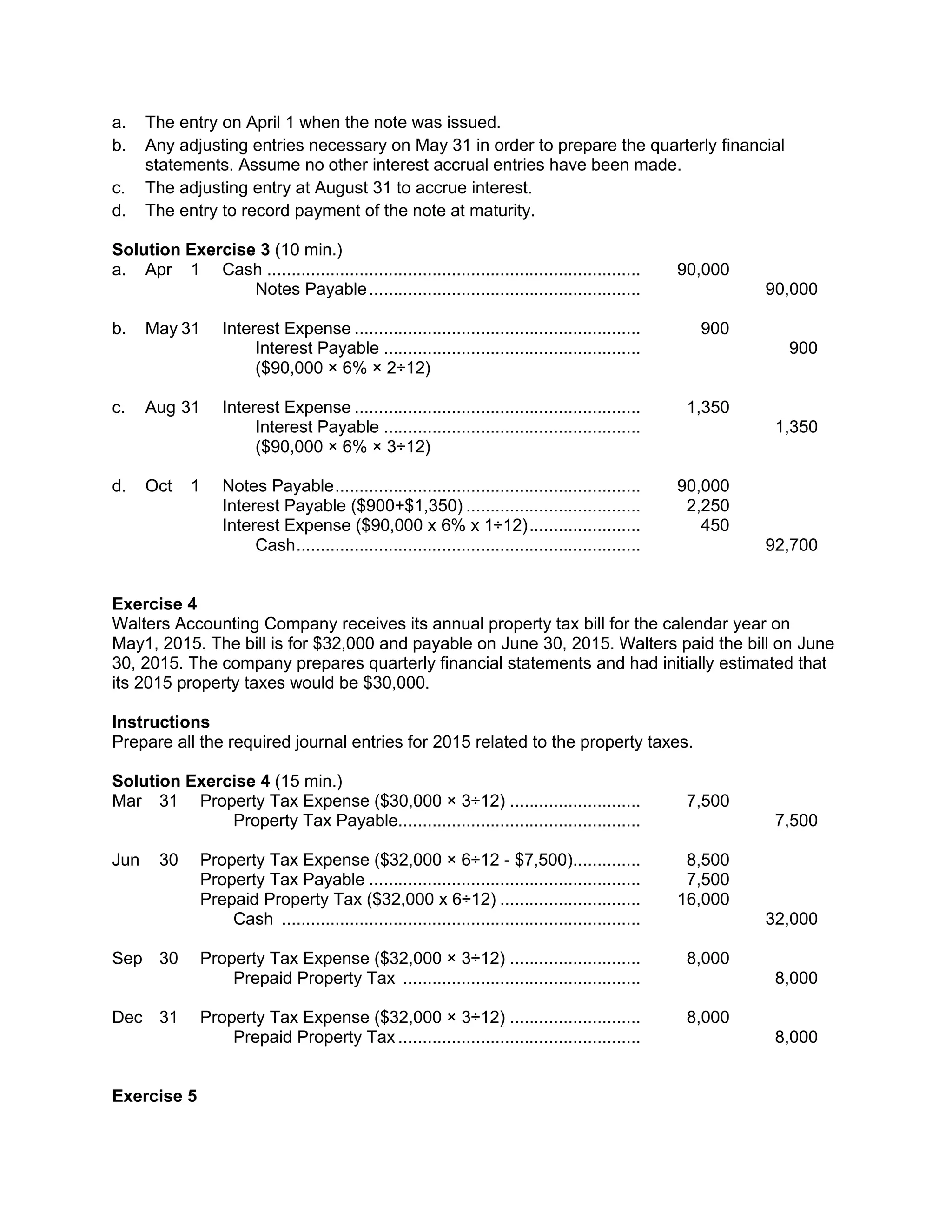 a. The entry on April 1 when the note was issued.
b. Any adjusting entries necessary on May 31 in order to prepare the quarterly financial
statements. Assume no other interest accrual entries have been made.
c. The adjusting entry at August 31 to accrue interest.
d. The entry to record payment of the note at maturity.
Solution Exercise 3 (10 min.)
a. Apr 1 Cash ............................................................................. 90,000
Notes Payable........................................................ 90,000
b. May 31 Interest Expense ........................................................... 900
Interest Payable ..................................................... 900
($90,000 × 6% × 2÷12)
c. Aug 31 Interest Expense ........................................................... 1,350
Interest Payable ..................................................... 1,350
($90,000 × 6% × 3÷12)
d. Oct 1 Notes Payable............................................................... 90,000
Interest Payable ($900+$1,350) .................................... 2,250
Interest Expense ($90,000 x 6% x 1÷12)....................... 450
Cash....................................................................... 92,700
Exercise 4
Walters Accounting Company receives its annual property tax bill for the calendar year on
May1, 2015. The bill is for $32,000 and payable on June 30, 2015. Walters paid the bill on June
30, 2015. The company prepares quarterly financial statements and had initially estimated that
its 2015 property taxes would be $30,000.
Instructions
Prepare all the required journal entries for 2015 related to the property taxes.
Solution Exercise 4 (15 min.)
Mar 31 Property Tax Expense ($30,000 × 3÷12) ........................... 7,500
Property Tax Payable.................................................. 7,500
Jun 30 Property Tax Expense ($32,000 × 6÷12 - $7,500).............. 8,500
Property Tax Payable ........................................................ 7,500
Prepaid Property Tax ($32,000 x 6÷12) ............................. 16,000
Cash .......................................................................... 32,000
Sep 30 Property Tax Expense ($32,000 × 3÷12) ........................... 8,000
Prepaid Property Tax ................................................. 8,000
Dec 31 Property Tax Expense ($32,000 × 3÷12) ........................... 8,000
Prepaid Property Tax .................................................. 8,000
Exercise 5
 