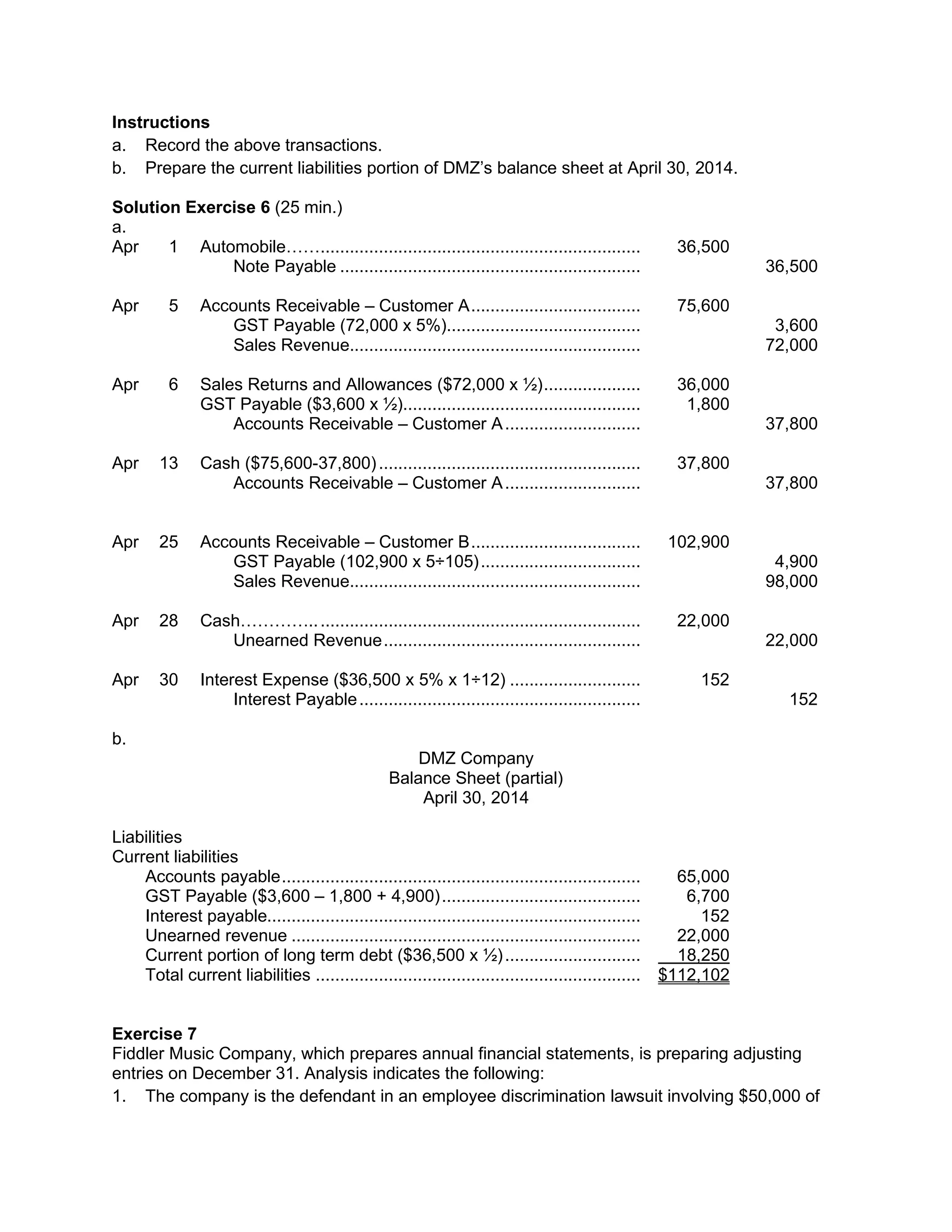 Instructions
a. Record the above transactions.
b. Prepare the current liabilities portion of DMZ’s balance sheet at April 30, 2014.
Solution Exercise 6 (25 min.)
a.
Apr 1 Automobile…….................................................................. 36,500
Note Payable .............................................................. 36,500
Apr 5 Accounts Receivable – Customer A................................... 75,600
GST Payable (72,000 x 5%)........................................ 3,600
Sales Revenue............................................................ 72,000
Apr 6 Sales Returns and Allowances ($72,000 x ½).................... 36,000
GST Payable ($3,600 x ½)................................................. 1,800
Accounts Receivable – Customer A............................ 37,800
Apr 13 Cash ($75,600-37,800)...................................................... 37,800
Accounts Receivable – Customer A............................ 37,800
Apr 25 Accounts Receivable – Customer B................................... 102,900
GST Payable (102,900 x 5÷105)................................. 4,900
Sales Revenue............................................................ 98,000
Apr 28 Cash………….................................................................... 22,000
Unearned Revenue..................................................... 22,000
Apr 30 Interest Expense ($36,500 x 5% x 1÷12) ........................... 152
Interest Payable.......................................................... 152
b.
DMZ Company
Balance Sheet (partial)
April 30, 2014
Liabilities
Current liabilities
Accounts payable.......................................................................... 65,000
GST Payable ($3,600 – 1,800 + 4,900)......................................... 6,700
Interest payable............................................................................. 152
Unearned revenue ........................................................................ 22,000
Current portion of long term debt ($36,500 x ½)............................ 18,250
Total current liabilities ................................................................... $112,102
Exercise 7
Fiddler Music Company, which prepares annual financial statements, is preparing adjusting
entries on December 31. Analysis indicates the following:
1. The company is the defendant in an employee discrimination lawsuit involving $50,000 of
 