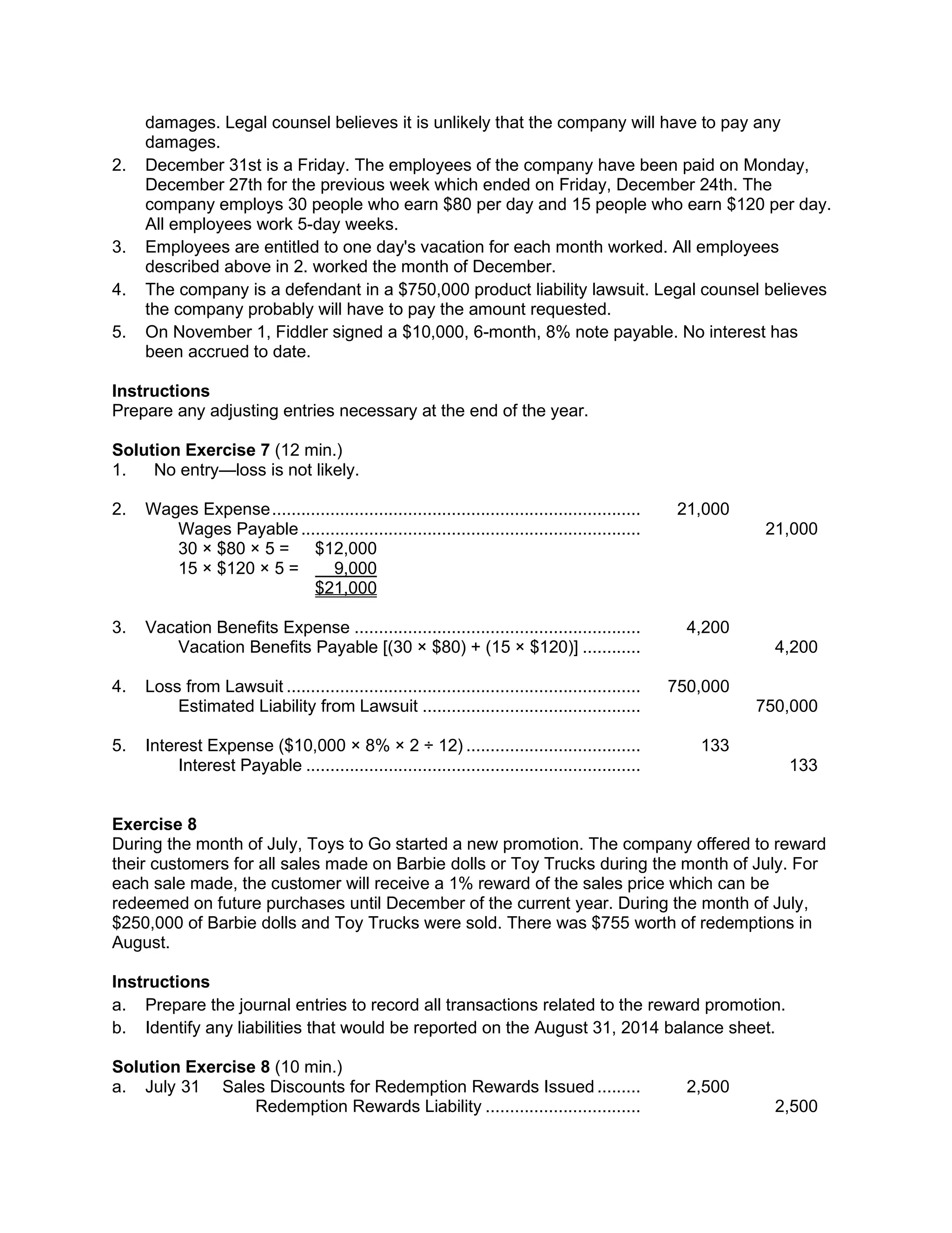 damages. Legal counsel believes it is unlikely that the company will have to pay any
damages.
2. December 31st is a Friday. The employees of the company have been paid on Monday,
December 27th for the previous week which ended on Friday, December 24th. The
company employs 30 people who earn $80 per day and 15 people who earn $120 per day.
All employees work 5-day weeks.
3. Employees are entitled to one day's vacation for each month worked. All employees
described above in 2. worked the month of December.
4. The company is a defendant in a $750,000 product liability lawsuit. Legal counsel believes
the company probably will have to pay the amount requested.
5. On November 1, Fiddler signed a $10,000, 6-month, 8% note payable. No interest has
been accrued to date.
Instructions
Prepare any adjusting entries necessary at the end of the year.
Solution Exercise 7 (12 min.)
1. No entry—loss is not likely.
2. Wages Expense............................................................................ 21,000
Wages Payable ...................................................................... 21,000
30 × $80 × 5 = $12,000
15 × $120 × 5 = 9,000
$21,000
3. Vacation Benefits Expense ........................................................... 4,200
Vacation Benefits Payable [(30 × $80) + (15 × $120)] ............ 4,200
4. Loss from Lawsuit ......................................................................... 750,000
Estimated Liability from Lawsuit ............................................. 750,000
5. Interest Expense ($10,000 × 8% × 2 ÷ 12) .................................... 133
Interest Payable ..................................................................... 133
Exercise 8
During the month of July, Toys to Go started a new promotion. The company offered to reward
their customers for all sales made on Barbie dolls or Toy Trucks during the month of July. For
each sale made, the customer will receive a 1% reward of the sales price which can be
redeemed on future purchases until December of the current year. During the month of July,
$250,000 of Barbie dolls and Toy Trucks were sold. There was $755 worth of redemptions in
August.
Instructions
a. Prepare the journal entries to record all transactions related to the reward promotion.
b. Identify any liabilities that would be reported on the August 31, 2014 balance sheet.
Solution Exercise 8 (10 min.)
a. July 31 Sales Discounts for Redemption Rewards Issued ......... 2,500
Redemption Rewards Liability ................................ 2,500
 