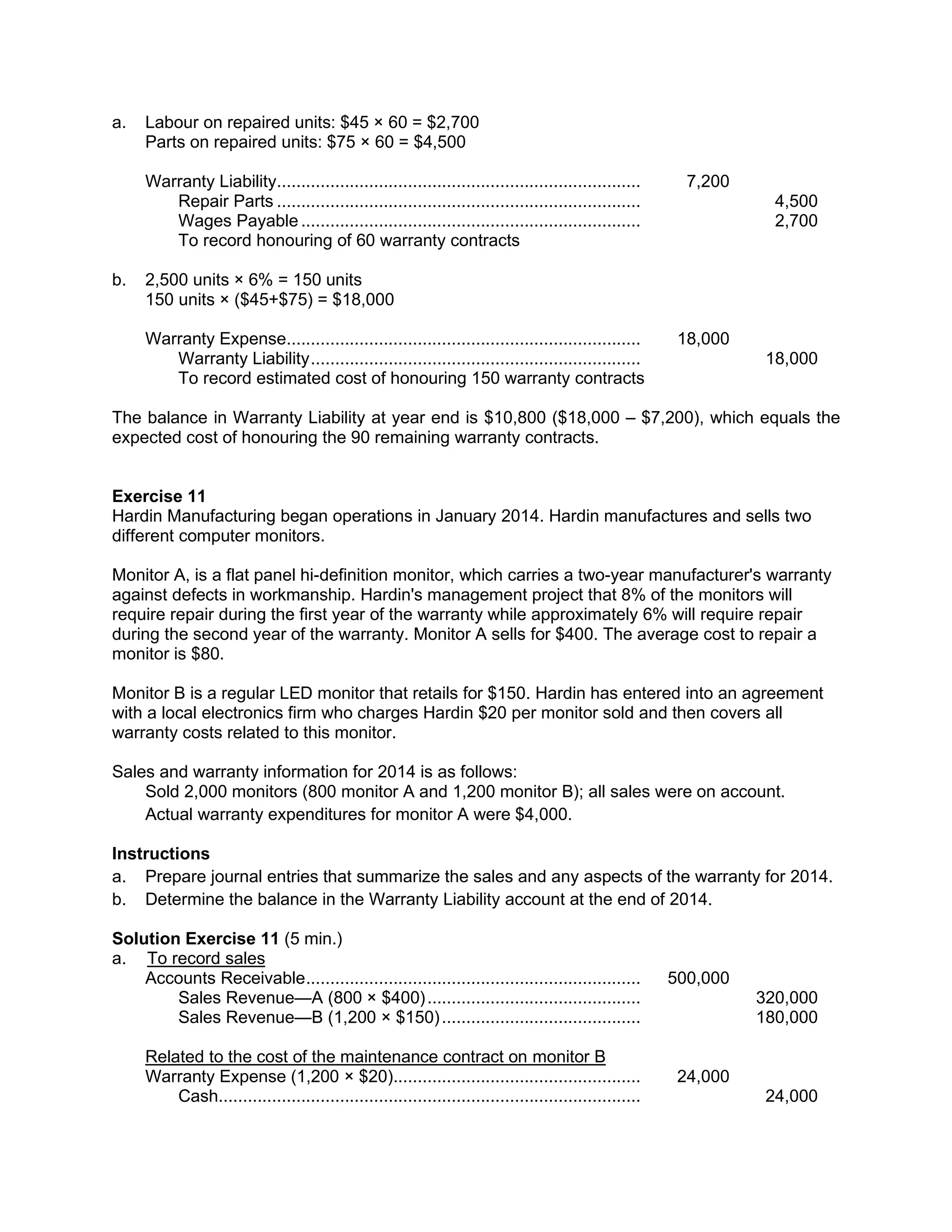 a. Labour on repaired units: $45 × 60 = $2,700
Parts on repaired units: $75 × 60 = $4,500
Warranty Liability........................................................................... 7,200
Repair Parts ........................................................................... 4,500
Wages Payable ...................................................................... 2,700
To record honouring of 60 warranty contracts
b. 2,500 units × 6% = 150 units
150 units × ($45+$75) = $18,000
Warranty Expense......................................................................... 18,000
Warranty Liability.................................................................... 18,000
To record estimated cost of honouring 150 warranty contracts
The balance in Warranty Liability at year end is $10,800 ($18,000 – $7,200), which equals the
expected cost of honouring the 90 remaining warranty contracts.
Exercise 11
Hardin Manufacturing began operations in January 2014. Hardin manufactures and sells two
different computer monitors.
Monitor A, is a flat panel hi-definition monitor, which carries a two-year manufacturer's warranty
against defects in workmanship. Hardin's management project that 8% of the monitors will
require repair during the first year of the warranty while approximately 6% will require repair
during the second year of the warranty. Monitor A sells for $400. The average cost to repair a
monitor is $80.
Monitor B is a regular LED monitor that retails for $150. Hardin has entered into an agreement
with a local electronics firm who charges Hardin $20 per monitor sold and then covers all
warranty costs related to this monitor.
Sales and warranty information for 2014 is as follows:
Sold 2,000 monitors (800 monitor A and 1,200 monitor B); all sales were on account.
Actual warranty expenditures for monitor A were $4,000.
Instructions
a. Prepare journal entries that summarize the sales and any aspects of the warranty for 2014.
b. Determine the balance in the Warranty Liability account at the end of 2014.
Solution Exercise 11 (5 min.)
a. To record sales
Accounts Receivable..................................................................... 500,000
Sales Revenue—A (800 × $400)............................................ 320,000
Sales Revenue—B (1,200 × $150)......................................... 180,000
Related to the cost of the maintenance contract on monitor B
Warranty Expense (1,200 × $20)................................................... 24,000
Cash....................................................................................... 24,000
 
