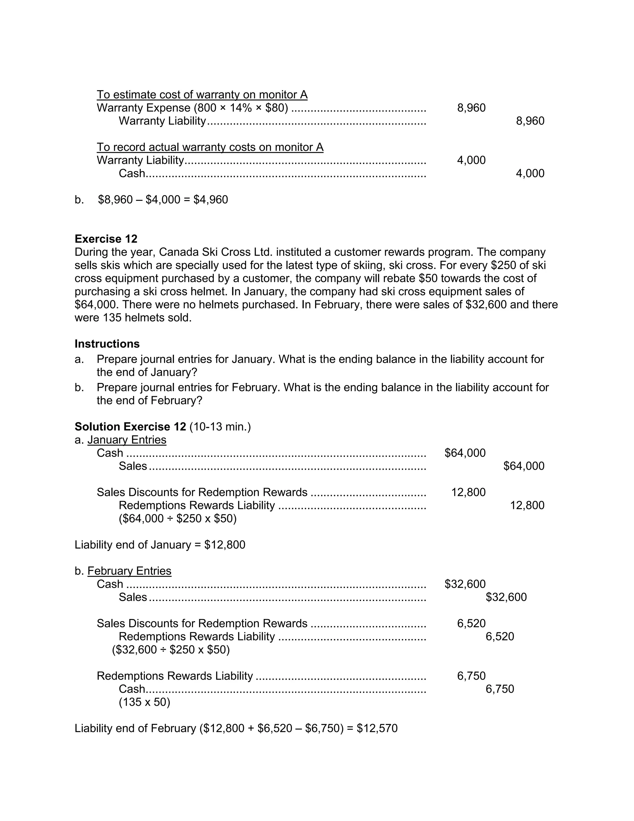 To estimate cost of warranty on monitor A
Warranty Expense (800 × 14% × $80) .......................................... 8,960
Warranty Liability.................................................................... 8,960
To record actual warranty costs on monitor A
Warranty Liability........................................................................... 4,000
Cash....................................................................................... 4,000
b. $8,960 – $4,000 = $4,960
Exercise 12
During the year, Canada Ski Cross Ltd. instituted a customer rewards program. The company
sells skis which are specially used for the latest type of skiing, ski cross. For every $250 of ski
cross equipment purchased by a customer, the company will rebate $50 towards the cost of
purchasing a ski cross helmet. In January, the company had ski cross equipment sales of
$64,000. There were no helmets purchased. In February, there were sales of $32,600 and there
were 135 helmets sold.
Instructions
a. Prepare journal entries for January. What is the ending balance in the liability account for
the end of January?
b. Prepare journal entries for February. What is the ending balance in the liability account for
the end of February?
Solution Exercise 12 (10-13 min.)
a. January Entries
Cash ............................................................................................. $64,000
Sales...................................................................................... $64,000
Sales Discounts for Redemption Rewards .................................... 12,800
Redemptions Rewards Liability .............................................. 12,800
($64,000 ÷ $250 x $50)
Liability end of January = $12,800
b. February Entries
Cash ............................................................................................. $32,600
Sales...................................................................................... $32,600
Sales Discounts for Redemption Rewards .................................... 6,520
Redemptions Rewards Liability .............................................. 6,520
($32,600 ÷ $250 x $50)
Redemptions Rewards Liability ..................................................... 6,750
Cash....................................................................................... 6,750
(135 x 50)
Liability end of February ($12,800 + $6,520 – $6,750) = $12,570
 