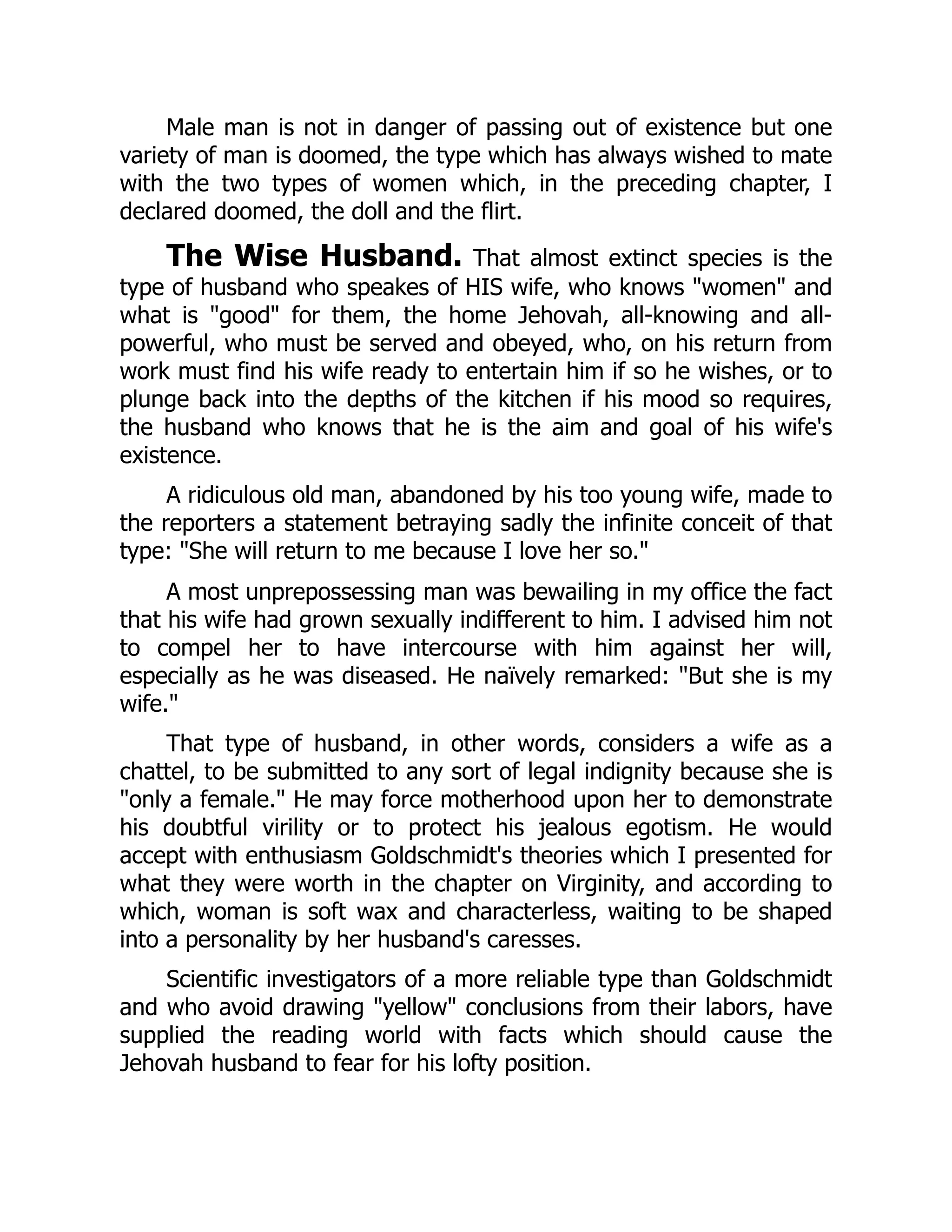 Male man is not in danger of passing out of existence but one
variety of man is doomed, the type which has always wished to mate
with the two types of women which, in the preceding chapter, I
declared doomed, the doll and the flirt.
The Wise Husband. That almost extinct species is the
type of husband who speakes of HIS wife, who knows "women" and
what is "good" for them, the home Jehovah, all-knowing and all-
powerful, who must be served and obeyed, who, on his return from
work must find his wife ready to entertain him if so he wishes, or to
plunge back into the depths of the kitchen if his mood so requires,
the husband who knows that he is the aim and goal of his wife's
existence.
A ridiculous old man, abandoned by his too young wife, made to
the reporters a statement betraying sadly the infinite conceit of that
type: "She will return to me because I love her so."
A most unprepossessing man was bewailing in my office the fact
that his wife had grown sexually indifferent to him. I advised him not
to compel her to have intercourse with him against her will,
especially as he was diseased. He naïvely remarked: "But she is my
wife."
That type of husband, in other words, considers a wife as a
chattel, to be submitted to any sort of legal indignity because she is
"only a female." He may force motherhood upon her to demonstrate
his doubtful virility or to protect his jealous egotism. He would
accept with enthusiasm Goldschmidt's theories which I presented for
what they were worth in the chapter on Virginity, and according to
which, woman is soft wax and characterless, waiting to be shaped
into a personality by her husband's caresses.
Scientific investigators of a more reliable type than Goldschmidt
and who avoid drawing "yellow" conclusions from their labors, have
supplied the reading world with facts which should cause the
Jehovah husband to fear for his lofty position.
 