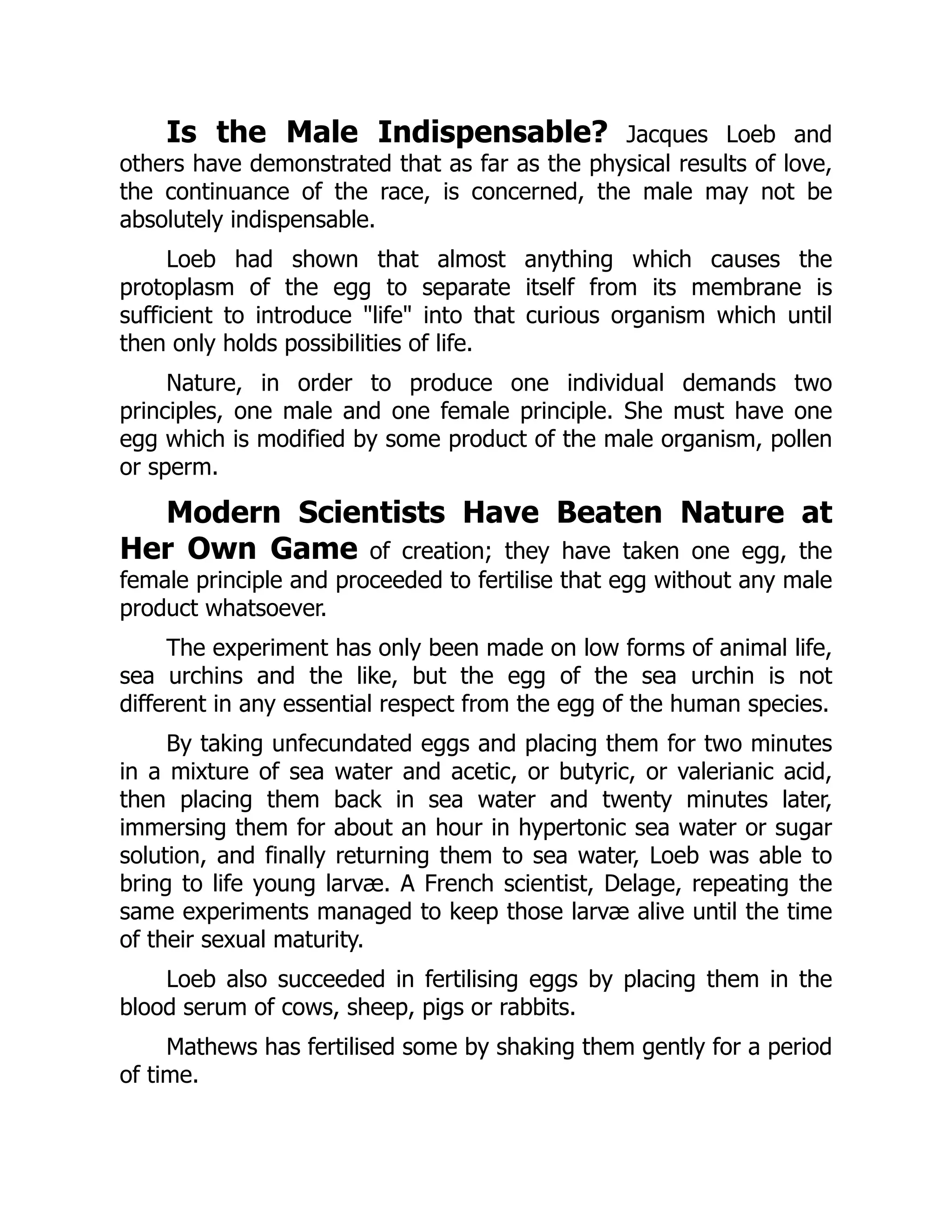 Is the Male Indispensable? Jacques Loeb and
others have demonstrated that as far as the physical results of love,
the continuance of the race, is concerned, the male may not be
absolutely indispensable.
Loeb had shown that almost anything which causes the
protoplasm of the egg to separate itself from its membrane is
sufficient to introduce "life" into that curious organism which until
then only holds possibilities of life.
Nature, in order to produce one individual demands two
principles, one male and one female principle. She must have one
egg which is modified by some product of the male organism, pollen
or sperm.
Modern Scientists Have Beaten Nature at
Her Own Game of creation; they have taken one egg, the
female principle and proceeded to fertilise that egg without any male
product whatsoever.
The experiment has only been made on low forms of animal life,
sea urchins and the like, but the egg of the sea urchin is not
different in any essential respect from the egg of the human species.
By taking unfecundated eggs and placing them for two minutes
in a mixture of sea water and acetic, or butyric, or valerianic acid,
then placing them back in sea water and twenty minutes later,
immersing them for about an hour in hypertonic sea water or sugar
solution, and finally returning them to sea water, Loeb was able to
bring to life young larvæ. A French scientist, Delage, repeating the
same experiments managed to keep those larvæ alive until the time
of their sexual maturity.
Loeb also succeeded in fertilising eggs by placing them in the
blood serum of cows, sheep, pigs or rabbits.
Mathews has fertilised some by shaking them gently for a period
of time.
 