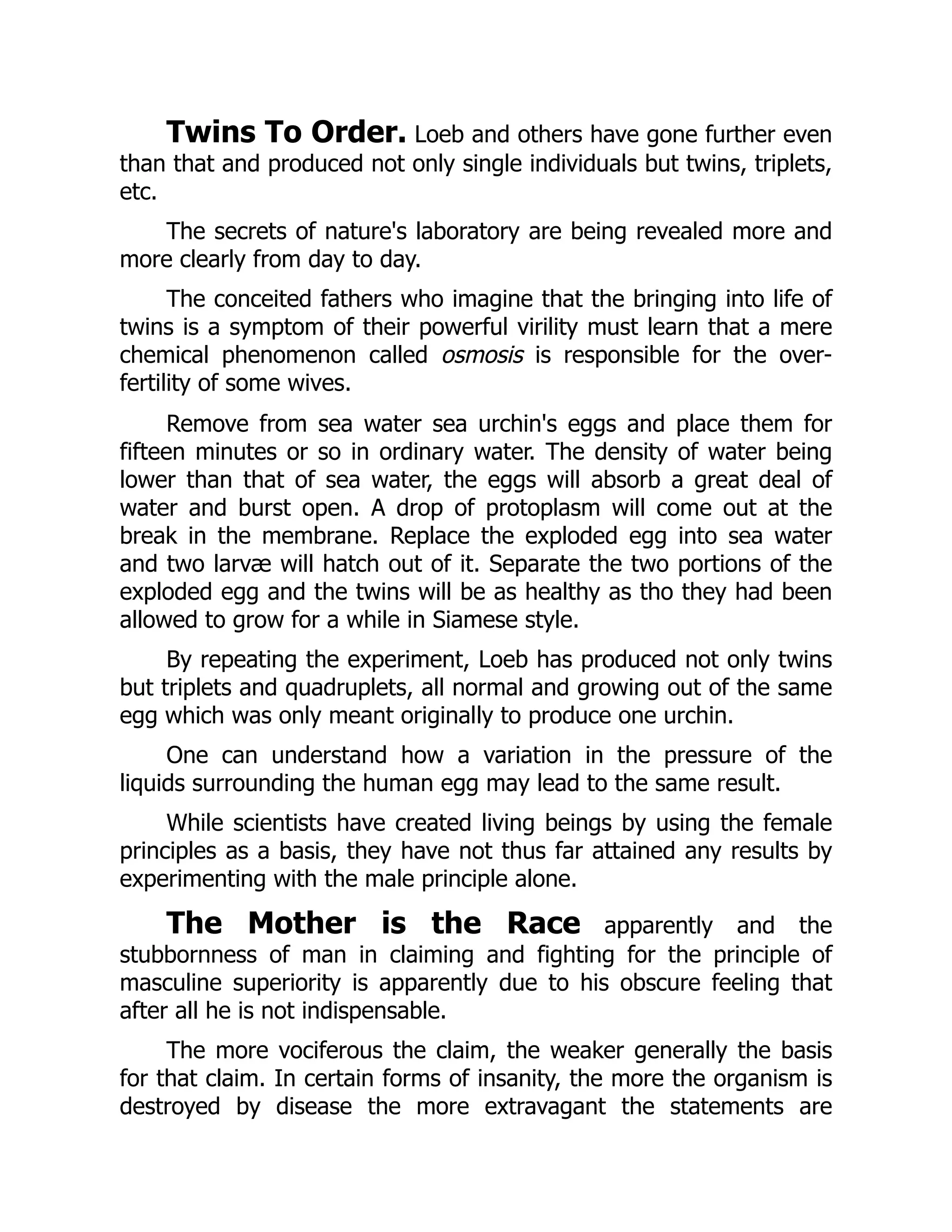 Twins To Order. Loeb and others have gone further even
than that and produced not only single individuals but twins, triplets,
etc.
The secrets of nature's laboratory are being revealed more and
more clearly from day to day.
The conceited fathers who imagine that the bringing into life of
twins is a symptom of their powerful virility must learn that a mere
chemical phenomenon called osmosis is responsible for the over-
fertility of some wives.
Remove from sea water sea urchin's eggs and place them for
fifteen minutes or so in ordinary water. The density of water being
lower than that of sea water, the eggs will absorb a great deal of
water and burst open. A drop of protoplasm will come out at the
break in the membrane. Replace the exploded egg into sea water
and two larvæ will hatch out of it. Separate the two portions of the
exploded egg and the twins will be as healthy as tho they had been
allowed to grow for a while in Siamese style.
By repeating the experiment, Loeb has produced not only twins
but triplets and quadruplets, all normal and growing out of the same
egg which was only meant originally to produce one urchin.
One can understand how a variation in the pressure of the
liquids surrounding the human egg may lead to the same result.
While scientists have created living beings by using the female
principles as a basis, they have not thus far attained any results by
experimenting with the male principle alone.
The Mother is the Race apparently and the
stubbornness of man in claiming and fighting for the principle of
masculine superiority is apparently due to his obscure feeling that
after all he is not indispensable.
The more vociferous the claim, the weaker generally the basis
for that claim. In certain forms of insanity, the more the organism is
destroyed by disease the more extravagant the statements are
 